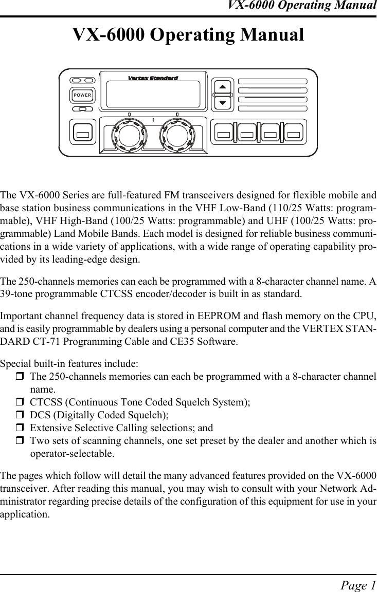 Page 1VX-6000 Operating ManualVX-6000 Operating ManualThe VX-6000 Series are full-featured FM transceivers designed for flexible mobile andbase station business communications in the VHF Low-Band (110/25 Watts: program-mable), VHF High-Band (100/25 Watts: programmable) and UHF (100/25 Watts: pro-grammable) Land Mobile Bands. Each model is designed for reliable business communi-cations in a wide variety of applications, with a wide range of operating capability pro-vided by its leading-edge design.The 250-channels memories can each be programmed with a 8-character channel name. A39-tone programmable CTCSS encoder/decoder is built in as standard.Important channel frequency data is stored in EEPROM and flash memory on the CPU,and is easily programmable by dealers using a personal computer and the VERTEX STAN-DARD CT-71 Programming Cable and CE35 Software.Special built-in features include:!The 250-channels memories can each be programmed with a 8-character channelname.!CTCSS (Continuous Tone Coded Squelch System);!DCS (Digitally Coded Squelch);!Extensive Selective Calling selections; and!Two sets of scanning channels, one set preset by the dealer and another which isoperator-selectable.The pages which follow will detail the many advanced features provided on the VX-6000transceiver. After reading this manual, you may wish to consult with your Network Ad-ministrator regarding precise details of the configuration of this equipment for use in yourapplication.POWER