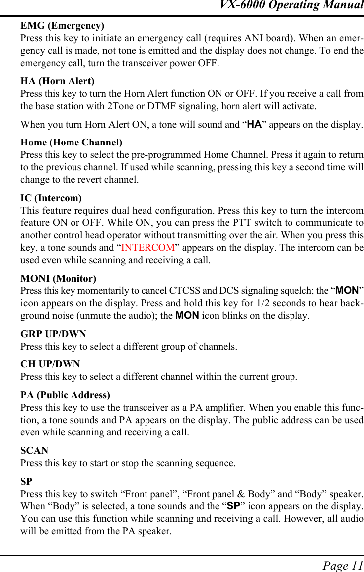 Page 11VX-6000 Operating ManualEMG (Emergency)Press this key to initiate an emergency call (requires ANI board). When an emer-gency call is made, not tone is emitted and the display does not change. To end theemergency call, turn the transceiver power OFF.HA (Horn Alert)Press this key to turn the Horn Alert function ON or OFF. If you receive a call fromthe base station with 2Tone or DTMF signaling, horn alert will activate.When you turn Horn Alert ON, a tone will sound and “HA” appears on the display.Home (Home Channel)Press this key to select the pre-programmed Home Channel. Press it again to returnto the previous channel. If used while scanning, pressing this key a second time willchange to the revert channel.IC (Intercom)This feature requires dual head configuration. Press this key to turn the intercomfeature ON or OFF. While ON, you can press the PTT switch to communicate toanother control head operator without transmitting over the air. When you press thiskey, a tone sounds and “INTERCOM” appears on the display. The intercom can beused even while scanning and receiving a call.MONI (Monitor)Press this key momentarily to cancel CTCSS and DCS signaling squelch; the “MON”icon appears on the display. Press and hold this key for 1/2 seconds to hear back-ground noise (unmute the audio); the MON icon blinks on the display.GRP UP/DWNPress this key to select a different group of channels.CH UP/DWNPress this key to select a different channel within the current group.PA (Public Address)Press this key to use the transceiver as a PA amplifier. When you enable this func-tion, a tone sounds and PA appears on the display. The public address can be usedeven while scanning and receiving a call.SCANPress this key to start or stop the scanning sequence.SPPress this key to switch “Front panel”, “Front panel &amp; Body” and “Body” speaker.When “Body” is selected, a tone sounds and the “SP” icon appears on the display.You can use this function while scanning and receiving a call. However, all audiowill be emitted from the PA speaker.