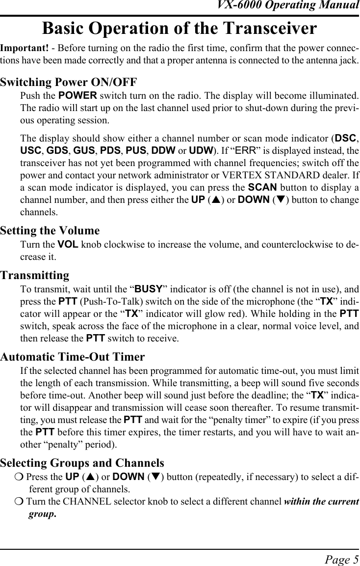 Page 5VX-6000 Operating ManualBasic Operation of the TransceiverImportant! - Before turning on the radio the first time, confirm that the power connec-tions have been made correctly and that a proper antenna is connected to the antenna jack.Switching Power ON/OFFPush the POWER switch turn on the radio. The display will become illuminated.The radio will start up on the last channel used prior to shut-down during the previ-ous operating session.The display should show either a channel number or scan mode indicator (DSC,USC, GDS, GUS, PDS, PUS, DDW or UDW). If “ERR” is displayed instead, thetransceiver has not yet been programmed with channel frequencies; switch off thepower and contact your network administrator or VERTEX STANDARD dealer. Ifa scan mode indicator is displayed, you can press the SCAN button to display achannel number, and then press either the UP (!) or DOWN (&quot;) button to changechannels.Setting the VolumeTurn the VOL knob clockwise to increase the volume, and counterclockwise to de-crease it.TransmittingTo transmit, wait until the “BUSY” indicator is off (the channel is not in use), andpress the PTT (Push-To-Talk) switch on the side of the microphone (the “TX” indi-cator will appear or the “TX” indicator will glow red). While holding in the PTTswitch, speak across the face of the microphone in a clear, normal voice level, andthen release the PTT switch to receive.Automatic Time-Out TimerIf the selected channel has been programmed for automatic time-out, you must limitthe length of each transmission. While transmitting, a beep will sound five secondsbefore time-out. Another beep will sound just before the deadline; the “TX” indica-tor will disappear and transmission will cease soon thereafter. To resume transmit-ting, you must release the PTT and wait for the “penalty timer” to expire (if you pressthe PTT before this timer expires, the timer restarts, and you will have to wait an-other “penalty” period).Selecting Groups and Channels% Press the UP (!) or DOWN (&quot;) button (repeatedly, if necessary) to select a dif-ferent group of channels.% Turn the CHANNEL selector knob to select a different channel within the currentgroup.