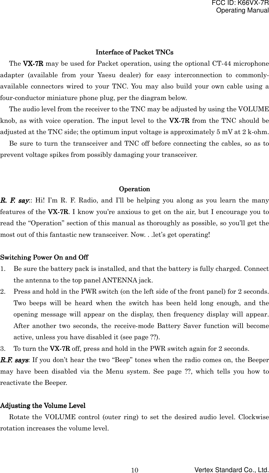 FCC ID: K66VX-7ROperating ManualVertex Standard Co., Ltd.10Interface of Packet Interface of Packet Interface of Packet Interface of Packet TNCsTNCsTNCsTNCsThe VX-VX-VX-VX-7R7R7R7R may be used for Packet operation, using the optional CT-44 microphoneadapter (available from your Yaesu dealer) for easy interconnection to commonly-available connectors wired to your TNC. You may also build your own cable using afour-conductor miniature phone plug, per the diagram below.The audio level from the receiver to the TNC may be adjusted by using the VOLUMEknob, as with voice operation. The input level to the VX-VX-VX-VX-7R7R7R7R from the TNC should beadjusted at the TNC side; the optimum input voltage is approximately 5 mV at 2 k-ohm.Be sure to turn the transceiver and TNC off before connecting the cables, so as toprevent voltage spikes from possibly damaging your transceiver.OperationOperationOperationOperationR. F. sayR. F. sayR. F. sayR. F. say:: Hi! I’m R. F. Radio, and I’ll be helping you along as you learn the manyfeatures of the VX-VX-VX-VX-7R7R7R7R. I know you’re anxious to get on the air, but I encourage you toread the “Operation” section of this manual as thoroughly as possible, so you’ll get themost out of this fantastic new transceiver. Now. . .let’s get operating!Switching Power On and OffSwitching Power On and OffSwitching Power On and OffSwitching Power On and Off1. Be sure the battery pack is installed, and that the battery is fully charged. Connectthe antenna to the top panel ANTENNA jack.2. Press and hold in the PWR switch (on the left side of the front panel) for 2 seconds.Two beeps will be heard when the switch has been held long enough, and theopening message will appear on the display, then frequency display will appear.After another two seconds, the receive-mode Battery Saver function will becomeactive, unless you have disabled it (see page ??).3. To turn the VX-VX-VX-VX-7R7R7R7R off, press and hold in the PWR switch again for 2 seconds.R.F. saysR.F. saysR.F. saysR.F. says: If you don’t hear the two “Beep” tones when the radio comes on, the Beepermay have been disabled via the Menu system. See page ??, which tells you how toreactivate the Beeper.Adjusting the Volume LevelAdjusting the Volume LevelAdjusting the Volume LevelAdjusting the Volume LevelRotate the VOLUME control (outer ring) to set the desired audio level. Clockwiserotation increases the volume level.