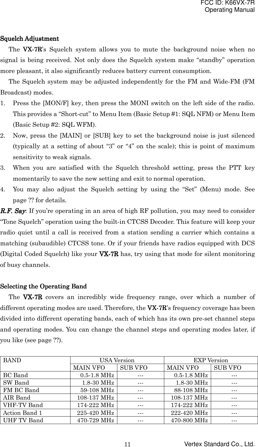 FCC ID: K66VX-7ROperating ManualVertex Standard Co., Ltd.11Squelch AdjustmentSquelch AdjustmentSquelch AdjustmentSquelch AdjustmentThe VX-VX-VX-VX-7R7R7R7R’s Squelch system allows you to mute the background noise when nosignal is being received. Not only does the Squelch system make “standby” operationmore pleasant, it also significantly reduces battery current consumption.The Squelch system may be adjusted independently for the FM and Wide-FM (FMBroadcast) modes.1. Press the [MON/F] key, then press the MONI switch on the left side of the radio.This provides a “Short-cut” to Menu Item (Basic Setup #1: SQL NFM) or Menu Item(Basic Setup #2: SQL WFM).2. Now, press the [MAIN] or [SUB] key to set the background noise is just silenced(typically at a setting of about “3” or “4” on the scale); this is point of maximumsensitivity to weak signals.3. When you are satisfied with the Squelch threshold setting, press the PTT keymomentarily to save the new setting and exit to normal operation.4. You may also adjust the Squelch setting by using the “Set” (Menu) mode. Seepage ?? for details.RRRR....FFFF.... Say Say Say Say: If you’re operating in an area of high RF pollution, you may need to consider“Tone Squelch” operation using the built-in CTCSS Decoder. This feature will keep yourradio quiet until a call is received from a station sending a carrier which contains amatching (subaudible) CTCSS tone. Or if your friends have radios equipped with DCS(Digital Coded Squelch) like your VX-VX-VX-VX-7R7R7R7R has, try using that mode for silent monitoringof busy channels.Selecting the Operating BandSelecting the Operating BandSelecting the Operating BandSelecting the Operating BandThe VX-VX-VX-VX-7R7R7R7R covers an incredibly wide frequency range, over which a number ofdifferent operating modes are used. Therefore, the VX-VX-VX-VX-7R7R7R7R’s frequency coverage has beendivided into different operating bands, each of which has its own pre-set channel stepsand operating modes. You can change the channel steps and operating modes later, ifyou like (see page ??).USA Version EXP VersionBANDMAIN VFO SUB VFO MAIN VFO SUB VFOBC Band 0.5-1.8 MHz --- 0.5-1.8 MHz ---SW Band 1.8-30 MHz --- 1.8-30 MHz ---FM BC Band 59-108 MHz --- 88-108 MHz ---AIR Band 108-137 MHz --- 108-137 MHz ---VHF-TV Band 174-222 MHz --- 174-222 MHz ---Action Band 1 225-420 MHz --- 222-420 MHz ---UHF TV Band 470-729 MHz --- 470-800 MHz ---