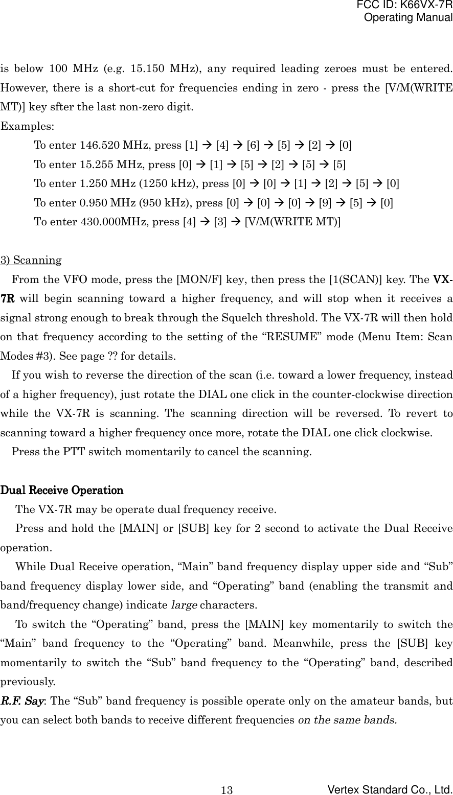 FCC ID: K66VX-7ROperating ManualVertex Standard Co., Ltd.13is below 100 MHz (e.g. 15.150 MHz), any required leading zeroes must be entered.However, there is a short-cut for frequencies ending in zero - press the [V/M(WRITEMT)] key sfter the last non-zero digit.Examples:To enter 146.520 MHz, press [1] &quot; [4] &quot; [6] &quot; [5] &quot; [2] &quot; [0]To enter 15.255 MHz, press [0] &quot; [1] &quot; [5] &quot; [2] &quot; [5] &quot; [5]To enter 1.250 MHz (1250 kHz), press [0] &quot; [0] &quot; [1] &quot; [2] &quot; [5] &quot; [0]To enter 0.950 MHz (950 kHz), press [0] &quot; [0] &quot; [0] &quot; [9] &quot; [5] &quot; [0]To enter 430.000MHz, press [4] &quot; [3] &quot; [V/M(WRITE MT)]3) ScanningFrom the VFO mode, press the [MON/F] key, then press the [1(SCAN)] key. The VX-VX-VX-VX-7R7R7R7R will begin scanning toward a higher frequency, and will stop when it receives asignal strong enough to break through the Squelch threshold. The VX-7R will then holdon that frequency according to the setting of the “RESUME” mode (Menu Item: ScanModes #3). See page ?? for details.If you wish to reverse the direction of the scan (i.e. toward a lower frequency, insteadof a higher frequency), just rotate the DIAL one click in the counter-clockwise directionwhile the VX-7R is scanning. The scanning direction will be reversed. To revert toscanning toward a higher frequency once more, rotate the DIAL one click clockwise.Press the PTT switch momentarily to cancel the scanning.Dual Receive OperationDual Receive OperationDual Receive OperationDual Receive OperationThe VX-7R may be operate dual frequency receive.Press and hold the [MAIN] or [SUB] key for 2 second to activate the Dual Receiveoperation.While Dual Receive operation, “Main” band frequency display upper side and “Sub”band frequency display lower side, and “Operating” band (enabling the transmit andband/frequency change) indicate large characters.To switch the “Operating” band, press the [MAIN] key momentarily to switch the“Main” band frequency to the “Operating” band. Meanwhile, press the [SUB] keymomentarily to switch the “Sub” band frequency to the “Operating” band, describedpreviously.R.F. SayR.F. SayR.F. SayR.F. Say: The “Sub” band frequency is possible operate only on the amateur bands, butyou can select both bands to receive different frequencies on the same bands.