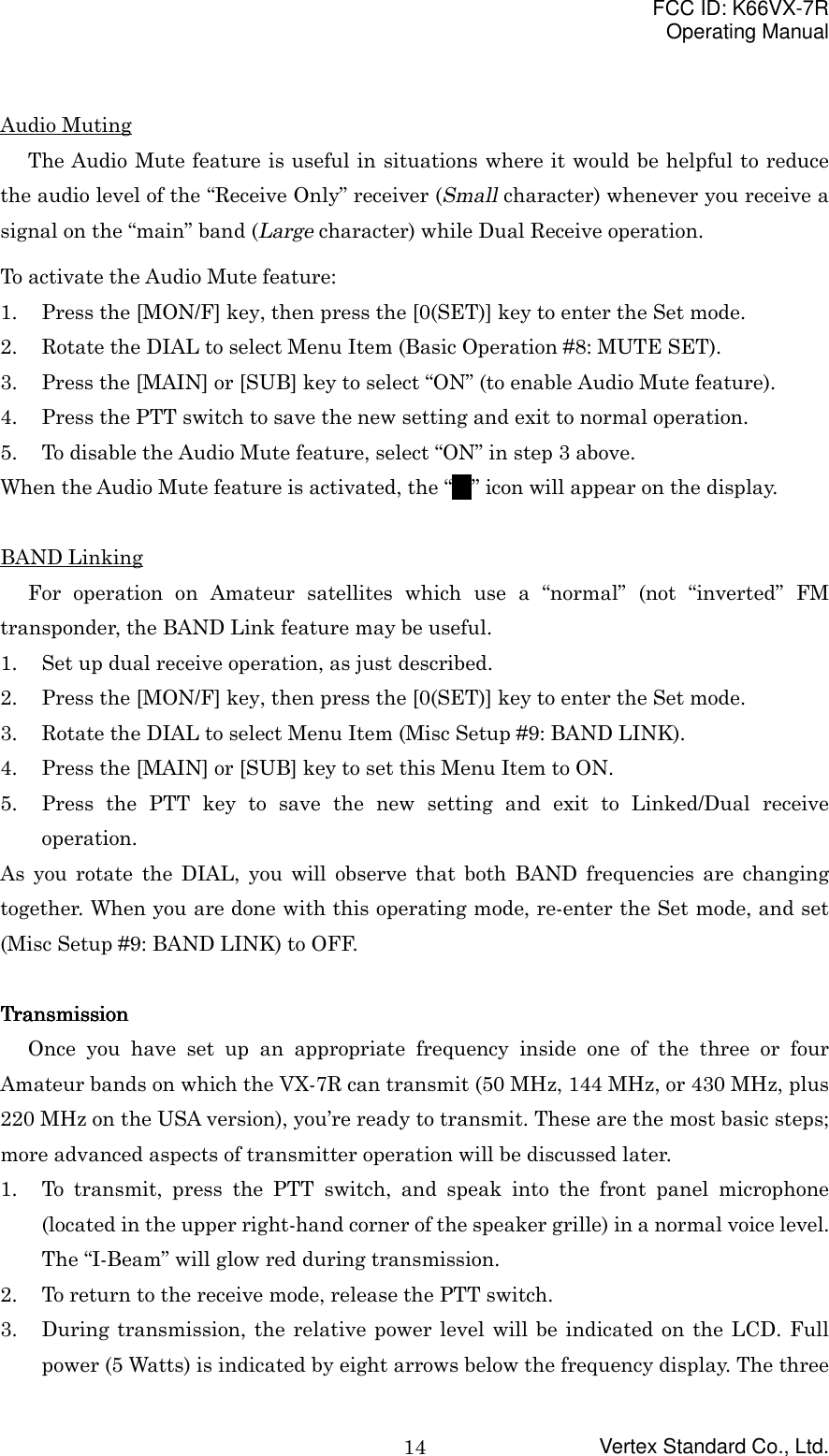 FCC ID: K66VX-7ROperating ManualVertex Standard Co., Ltd.14Audio MutingThe Audio Mute feature is useful in situations where it would be helpful to reducethe audio level of the “Receive Only” receiver (Small character) whenever you receive asignal on the “main” band (Large character) while Dual Receive operation.To activate the Audio Mute feature:1. Press the [MON/F] key, then press the [0(SET)] key to enter the Set mode.2. Rotate the DIAL to select Menu Item (Basic Operation #8: MUTE SET).3. Press the [MAIN] or [SUB] key to select “ON” (to enable Audio Mute feature).4. Press the PTT switch to save the new setting and exit to normal operation.5. To disable the Audio Mute feature, select “ON” in step 3 above.When the Audio Mute feature is activated, the “MMMM” icon will appear on the display.BAND LinkingFor operation on Amateur satellites which use a “normal” (not “inverted” FMtransponder, the BAND Link feature may be useful.1. Set up dual receive operation, as just described.2. Press the [MON/F] key, then press the [0(SET)] key to enter the Set mode.3. Rotate the DIAL to select Menu Item (Misc Setup #9: BAND LINK).4. Press the [MAIN] or [SUB] key to set this Menu Item to ON.5. Press the PTT key to save the new setting and exit to Linked/Dual receiveoperation.As you rotate the DIAL, you will observe that both BAND frequencies are changingtogether. When you are done with this operating mode, re-enter the Set mode, and set(Misc Setup #9: BAND LINK) to OFF.TransmissionTransmissionTransmissionTransmissionOnce you have set up an appropriate frequency inside one of the three or fourAmateur bands on which the VX-7R can transmit (50 MHz, 144 MHz, or 430 MHz, plus220 MHz on the USA version), you’re ready to transmit. These are the most basic steps;more advanced aspects of transmitter operation will be discussed later.1. To transmit, press the PTT switch, and speak into the front panel microphone(located in the upper right-hand corner of the speaker grille) in a normal voice level.The “I-Beam” will glow red during transmission.2. To return to the receive mode, release the PTT switch.3. During transmission, the relative power level will be indicated on the LCD. Fullpower (5 Watts) is indicated by eight arrows below the frequency display. The three