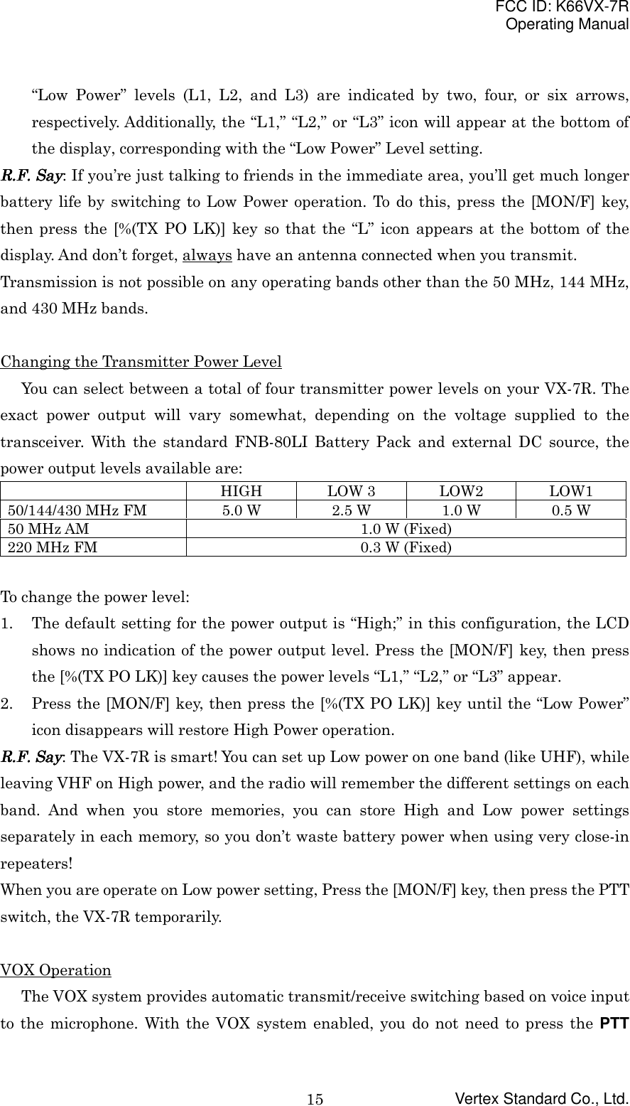 FCC ID: K66VX-7ROperating ManualVertex Standard Co., Ltd.15“Low Power” levels (L1, L2, and L3) are indicated by two, four, or six arrows,respectively. Additionally, the “L1,” “L2,” or “L3” icon will appear at the bottom ofthe display, corresponding with the “Low Power” Level setting.RRRR....FFFF.... Say Say Say Say: If you’re just talking to friends in the immediate area, you’ll get much longerbattery life by switching to Low Power operation. To do this, press the [MON/F] key,then press the [%(TX PO LK)] key so that the “L” icon appears at the bottom of thedisplay. And don’t forget, always have an antenna connected when you transmit.Transmission is not possible on any operating bands other than the 50 MHz, 144 MHz,and 430 MHz bands.Changing the Transmitter Power LevelYou can select between a total of four transmitter power levels on your VX-7R. Theexact power output will vary somewhat, depending on the voltage supplied to thetransceiver. With the standard FNB-80LI Battery Pack and external DC source, thepower output levels available are:HIGH LOW 3 LOW2 LOW150/144/430 MHz FM 5.0 W 2.5 W 1.0 W 0.5 W50 MHz AM 1.0 W (Fixed)220 MHz FM 0.3 W (Fixed)To change the power level:1. The default setting for the power output is “High;” in this configuration, the LCDshows no indication of the power output level. Press the [MON/F] key, then pressthe [%(TX PO LK)] key causes the power levels “L1,” “L2,” or “L3” appear.2. Press the [MON/F] key, then press the [%(TX PO LK)] key until the “Low Power”icon disappears will restore High Power operation.RRRR....FFFF.... Say Say Say Say: The VX-7R is smart! You can set up Low power on one band (like UHF), whileleaving VHF on High power, and the radio will remember the different settings on eachband. And when you store memories, you can store High and Low power settingsseparately in each memory, so you don’t waste battery power when using very close-inrepeaters!When you are operate on Low power setting, Press the [MON/F] key, then press the PTTswitch, the VX-7R temporarily.VOX OperationThe VOX system provides automatic transmit/receive switching based on voice inputto the microphone. With the VOX system enabled, you do not need to press the PTT