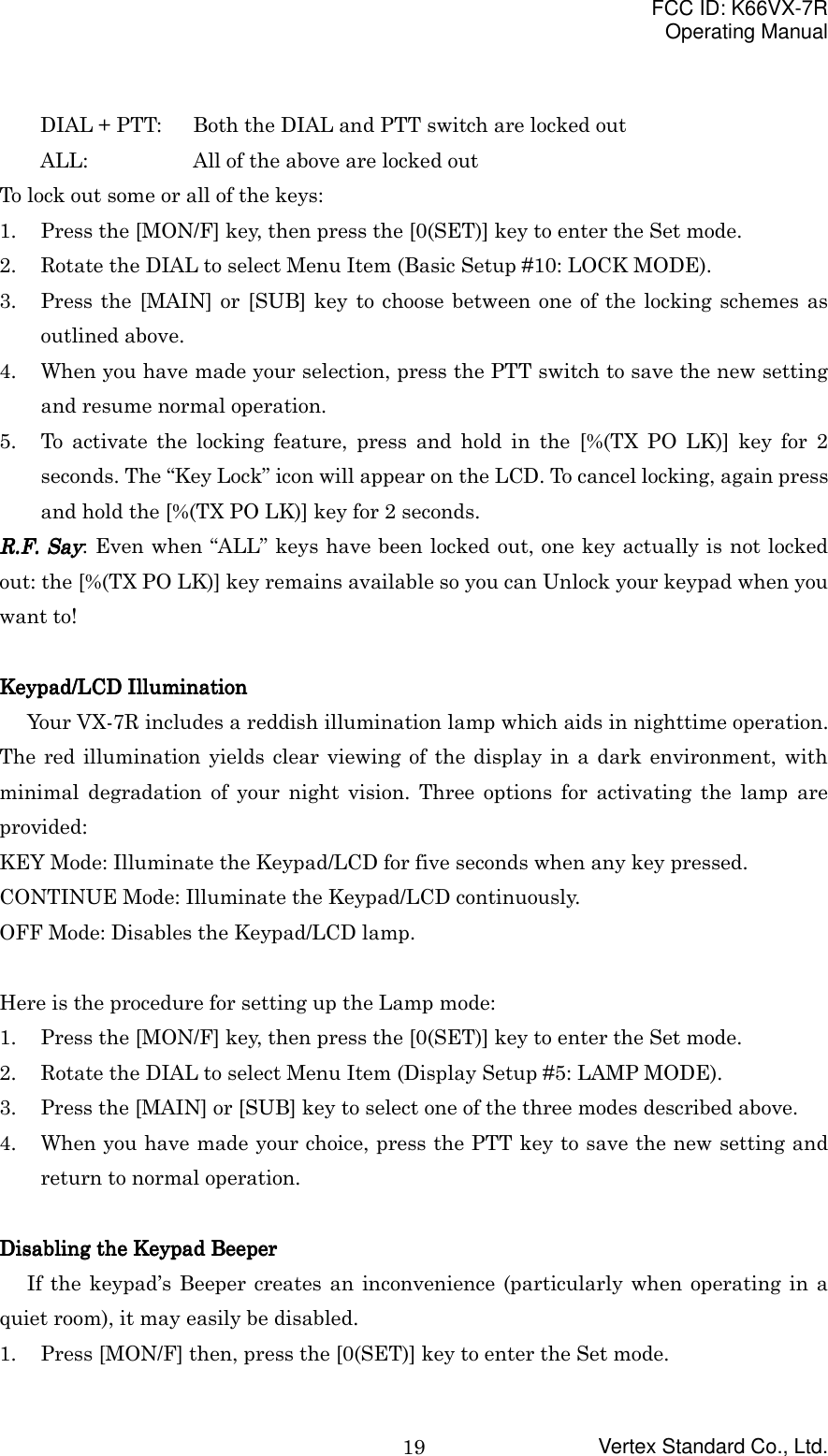 FCC ID: K66VX-7ROperating ManualVertex Standard Co., Ltd.19DIAL + PTT: Both the DIAL and PTT switch are locked outALL: All of the above are locked outTo lock out some or all of the keys:1. Press the [MON/F] key, then press the [0(SET)] key to enter the Set mode.2. Rotate the DIAL to select Menu Item (Basic Setup #10: LOCK MODE).3. Press the [MAIN] or [SUB] key to choose between one of the locking schemes asoutlined above.4. When you have made your selection, press the PTT switch to save the new settingand resume normal operation.5. To activate the locking feature, press and hold in the [%(TX PO LK)] key for 2seconds. The “Key Lock” icon will appear on the LCD. To cancel locking, again pressand hold the [%(TX PO LK)] key for 2 seconds.RRRR....FFFF....    SaySaySaySay: Even when “ALL” keys have been locked out, one key actually is not lockedout: the [%(TX PO LK)] key remains available so you can Unlock your keypad when youwant to!Keypad/LCD IlluminationKeypad/LCD IlluminationKeypad/LCD IlluminationKeypad/LCD IlluminationYour VX-7R includes a reddish illumination lamp which aids in nighttime operation.The red illumination yields clear viewing of the display in a dark environment, withminimal degradation of your night vision. Three options for activating the lamp areprovided:KEY Mode: Illuminate the Keypad/LCD for five seconds when any key pressed.CONTINUE Mode: Illuminate the Keypad/LCD continuously.OFF Mode: Disables the Keypad/LCD lamp.Here is the procedure for setting up the Lamp mode:1. Press the [MON/F] key, then press the [0(SET)] key to enter the Set mode.2. Rotate the DIAL to select Menu Item (Display Setup #5: LAMP MODE).3. Press the [MAIN] or [SUB] key to select one of the three modes described above.4. When you have made your choice, press the PTT key to save the new setting andreturn to normal operation.Disabling the Keypad BeeperDisabling the Keypad BeeperDisabling the Keypad BeeperDisabling the Keypad BeeperIf the keypad’s Beeper creates an inconvenience (particularly when operating in aquiet room), it may easily be disabled.1. Press [MON/F] then, press the [0(SET)] key to enter the Set mode.