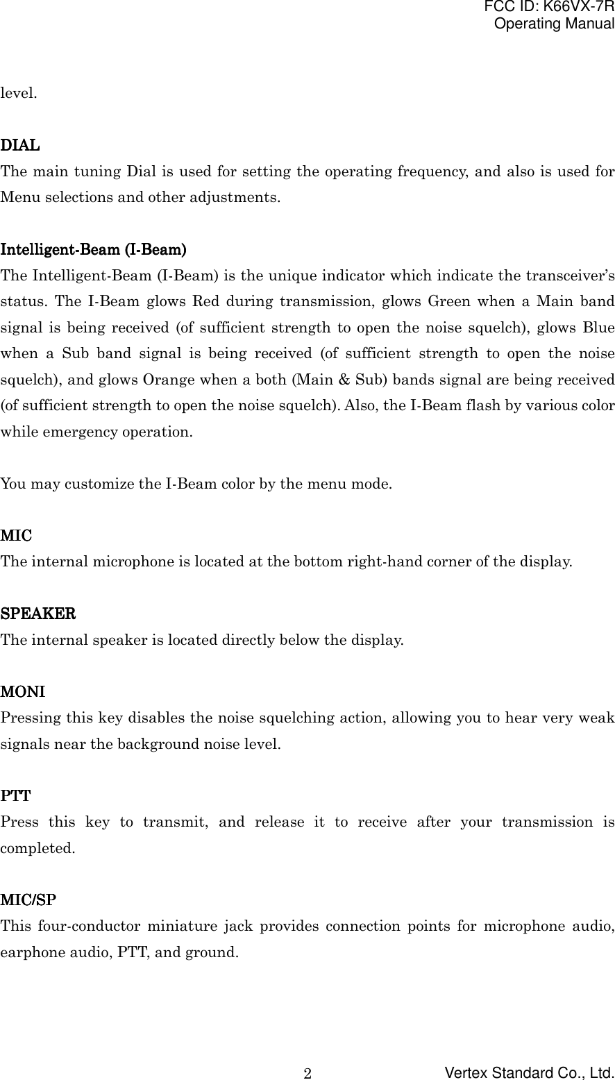 FCC ID: K66VX-7ROperating ManualVertex Standard Co., Ltd.2level.DIALDIALDIALDIALThe main tuning Dial is used for setting the operating frequency, and also is used forMenu selections and other adjustments.Intelligent-Beam (I-Beam)Intelligent-Beam (I-Beam)Intelligent-Beam (I-Beam)Intelligent-Beam (I-Beam)The Intelligent-Beam (I-Beam) is the unique indicator which indicate the transceiver’sstatus. The I-Beam glows Red during transmission, glows Green when a Main bandsignal is being received (of sufficient strength to open the noise squelch), glows Bluewhen a Sub band signal is being received (of sufficient strength to open the noisesquelch), and glows Orange when a both (Main &amp; Sub) bands signal are being received(of sufficient strength to open the noise squelch). Also, the I-Beam flash by various colorwhile emergency operation.You may customize the I-Beam color by the menu mode.MICMICMICMICThe internal microphone is located at the bottom right-hand corner of the display.SPEAKERSPEAKERSPEAKERSPEAKERThe internal speaker is located directly below the display.MONIMONIMONIMONIPressing this key disables the noise squelching action, allowing you to hear very weaksignals near the background noise level.PTTPTTPTTPTTPress this key to transmit, and release it to receive after your transmission iscompleted.MIC/SPMIC/SPMIC/SPMIC/SPThis four-conductor miniature jack provides connection points for microphone audio,earphone audio, PTT, and ground.