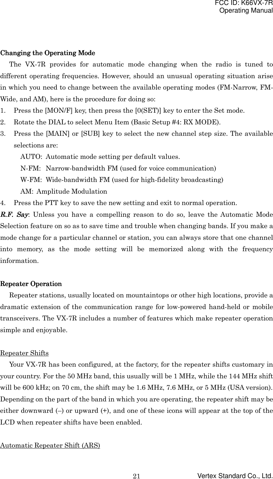 FCC ID: K66VX-7ROperating ManualVertex Standard Co., Ltd.21Changing the Operating ModeChanging the Operating ModeChanging the Operating ModeChanging the Operating ModeThe VX-7R provides for automatic mode changing when the radio is tuned todifferent operating frequencies. However, should an unusual operating situation arisein which you need to change between the available operating modes (FM-Narrow, FM-Wide, and AM), here is the procedure for doing so:1. Press the [MON/F] key, then press the [0(SET)] key to enter the Set mode.2. Rotate the DIAL to select Menu Item (Basic Setup #4: RX MODE).3. Press the [MAIN] or [SUB] key to select the new channel step size. The availableselections are:AUTO: Automatic mode setting per default values.N-FM: Narrow-bandwidth FM (used for voice communication)W-FM: Wide-bandwidth FM (used for high-fidelity broadcasting)AM: Amplitude Modulation4. Press the PTT key to save the new setting and exit to normal operation.RRRR....FFFF.... Say Say Say Say: Unless you have a compelling reason to do so, leave the Automatic ModeSelection feature on so as to save time and trouble when changing bands. If you make amode change for a particular channel or station, you can always store that one channelinto memory, as the mode setting will be memorized along with the frequencyinformation.Repeater OperationRepeater OperationRepeater OperationRepeater OperationRepeater stations, usually located on mountaintops or other high locations, provide adramatic extension of the communication range for low-powered hand-held or mobiletransceivers. The VX-7R includes a number of features which make repeater operationsimple and enjoyable.Repeater ShiftsYour VX-7R has been configured, at the factory, for the repeater shifts customary inyour country. For the 50 MHz band, this usually will be 1 MHz, while the 144 MHz shiftwill be 600 kHz; on 70 cm, the shift may be 1.6 MHz, 7.6 MHz, or 5 MHz (USA version).Depending on the part of the band in which you are operating, the repeater shift may beeither downward (–) or upward (+), and one of these icons will appear at the top of theLCD when repeater shifts have been enabled.Automatic Repeater Shift (ARS)