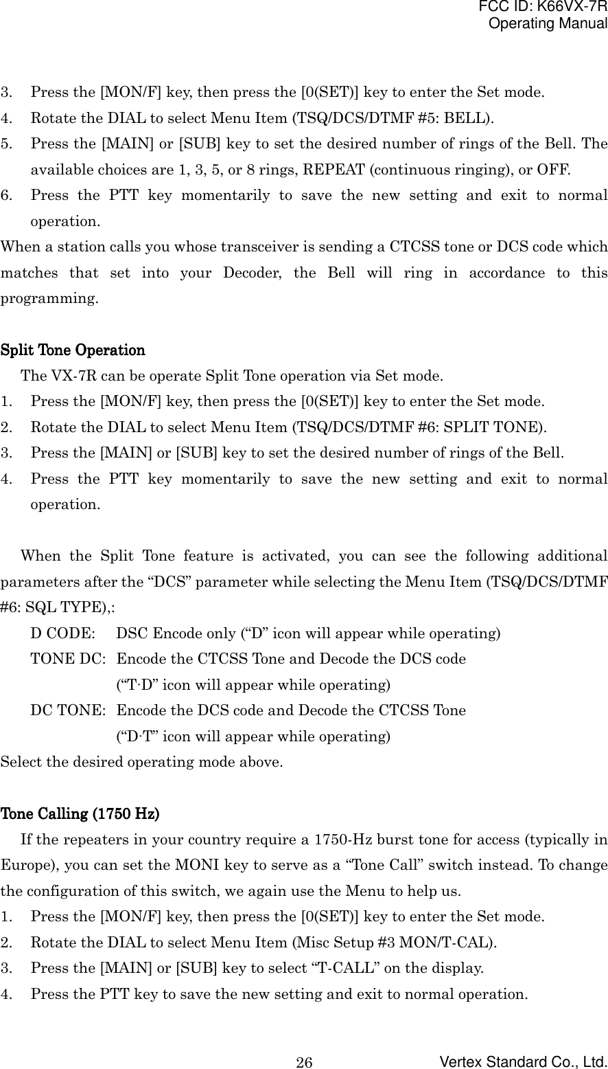 FCC ID: K66VX-7ROperating ManualVertex Standard Co., Ltd.263. Press the [MON/F] key, then press the [0(SET)] key to enter the Set mode.4. Rotate the DIAL to select Menu Item (TSQ/DCS/DTMF #5: BELL).5. Press the [MAIN] or [SUB] key to set the desired number of rings of the Bell. Theavailable choices are 1, 3, 5, or 8 rings, REPEAT (continuous ringing), or OFF.6. Press the PTT key momentarily to save the new setting and exit to normaloperation.When a station calls you whose transceiver is sending a CTCSS tone or DCS code whichmatches that set into your Decoder, the Bell will ring in accordance to thisprogramming.Split Tone OperationSplit Tone OperationSplit Tone OperationSplit Tone OperationThe VX-7R can be operate Split Tone operation via Set mode.1. Press the [MON/F] key, then press the [0(SET)] key to enter the Set mode.2. Rotate the DIAL to select Menu Item (TSQ/DCS/DTMF #6: SPLIT TONE).3. Press the [MAIN] or [SUB] key to set the desired number of rings of the Bell.4. Press the PTT key momentarily to save the new setting and exit to normaloperation.When the Split Tone feature is activated, you can see the following additionalparameters after the “DCS” parameter while selecting the Menu Item (TSQ/DCS/DTMF#6: SQL TYPE),:D CODE: DSC Encode only (“D” icon will appear while operating)TONE DC: Encode the CTCSS Tone and Decode the DCS code(“T∙D” icon will appear while operating)DC TONE: Encode the DCS code and Decode the CTCSS Tone(“D∙T” icon will appear while operating)Select the desired operating mode above.Tone Calling (1750 Hz)Tone Calling (1750 Hz)Tone Calling (1750 Hz)Tone Calling (1750 Hz)If the repeaters in your country require a 1750-Hz burst tone for access (typically inEurope), you can set the MONI key to serve as a “Tone Call” switch instead. To changethe configuration of this switch, we again use the Menu to help us.1. Press the [MON/F] key, then press the [0(SET)] key to enter the Set mode.2. Rotate the DIAL to select Menu Item (Misc Setup #3 MON/T-CAL).3. Press the [MAIN] or [SUB] key to select “T-CALL” on the display.4. Press the PTT key to save the new setting and exit to normal operation.