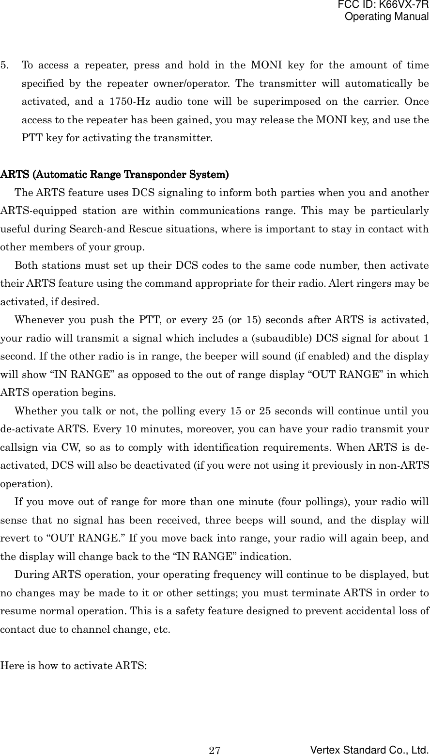 FCC ID: K66VX-7ROperating ManualVertex Standard Co., Ltd.275. To access a repeater, press and hold in the MONI key for the amount of timespecified by the repeater owner/operator. The transmitter will automatically beactivated, and a 1750-Hz audio tone will be superimposed on the carrier. Onceaccess to the repeater has been gained, you may release the MONI key, and use thePTT key for activating the transmitter.ARTS (Automatic Range Transponder System)ARTS (Automatic Range Transponder System)ARTS (Automatic Range Transponder System)ARTS (Automatic Range Transponder System)The ARTS feature uses DCS signaling to inform both parties when you and anotherARTS-equipped station are within communications range. This may be particularlyuseful during Search-and Rescue situations, where is important to stay in contact withother members of your group.Both stations must set up their DCS codes to the same code number, then activatetheir ARTS feature using the command appropriate for their radio. Alert ringers may beactivated, if desired.Whenever you push the PTT, or every 25 (or 15) seconds after ARTS is activated,your radio will transmit a signal which includes a (subaudible) DCS signal for about 1second. If the other radio is in range, the beeper will sound (if enabled) and the displaywill show “IN RANGE” as opposed to the out of range display “OUT RANGE” in whichARTS operation begins.Whether you talk or not, the polling every 15 or 25 seconds will continue until youde-activate ARTS. Every 10 minutes, moreover, you can have your radio transmit yourcallsign via CW, so as to comply with identification requirements. When ARTS is de-activated, DCS will also be deactivated (if you were not using it previously in non-ARTSoperation).If you move out of range for more than one minute (four pollings), your radio willsense that no signal has been received, three beeps will sound, and the display willrevert to “OUT RANGE.” If you move back into range, your radio will again beep, andthe display will change back to the “IN RANGE” indication.During ARTS operation, your operating frequency will continue to be displayed, butno changes may be made to it or other settings; you must terminate ARTS in order toresume normal operation. This is a safety feature designed to prevent accidental loss ofcontact due to channel change, etc.Here is how to activate ARTS: