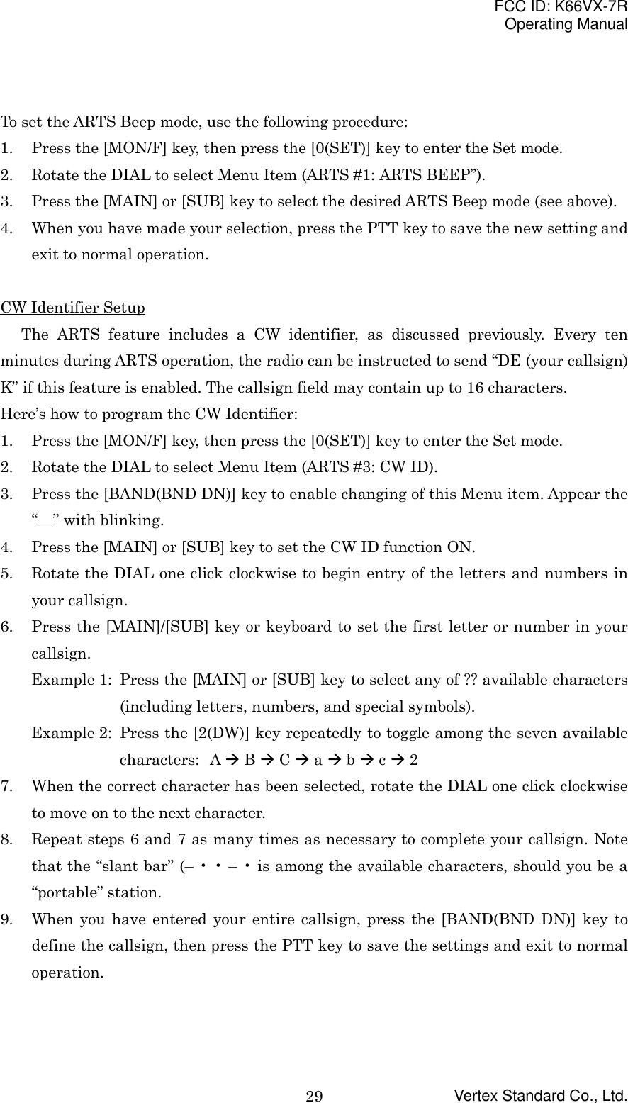 FCC ID: K66VX-7ROperating ManualVertex Standard Co., Ltd.29To set the ARTS Beep mode, use the following procedure:1. Press the [MON/F] key, then press the [0(SET)] key to enter the Set mode.2. Rotate the DIAL to select Menu Item (ARTS #1: ARTS BEEP”).3. Press the [MAIN] or [SUB] key to select the desired ARTS Beep mode (see above).4. When you have made your selection, press the PTT key to save the new setting andexit to normal operation.CW Identifier SetupThe ARTS feature includes a CW identifier, as discussed previously. Every tenminutes during ARTS operation, the radio can be instructed to send “DE (your callsign)K” if this feature is enabled. The callsign field may contain up to 16 characters.Here’s how to program the CW Identifier:1. Press the [MON/F] key, then press the [0(SET)] key to enter the Set mode.2. Rotate the DIAL to select Menu Item (ARTS #3: CW ID).3. Press the [BAND(BND DN)] key to enable changing of this Menu item. Appear the“  ” with blinking.4. Press the [MAIN] or [SUB] key to set the CW ID function ON.5. Rotate the DIAL one click clockwise to begin entry of the letters and numbers inyour callsign.6. Press the [MAIN]/[SUB] key or keyboard to set the first letter or number in yourcallsign.Example 1: Press the [MAIN] or [SUB] key to select any of ?? available characters(including letters, numbers, and special symbols).Example 2: Press the [2(DW)] key repeatedly to toggle among the seven availablecharacters: A &quot; B &quot; C &quot; a &quot; b &quot; c &quot; 27. When the correct character has been selected, rotate the DIAL one click clockwiseto move on to the next character.8. Repeat steps 6 and 7 as many times as necessary to complete your callsign. Notethat the “slant bar” (– • • – • is among the available characters, should you be a“portable” station.9. When you have entered your entire callsign, press the [BAND(BND DN)] key todefine the callsign, then press the PTT key to save the settings and exit to normaloperation.