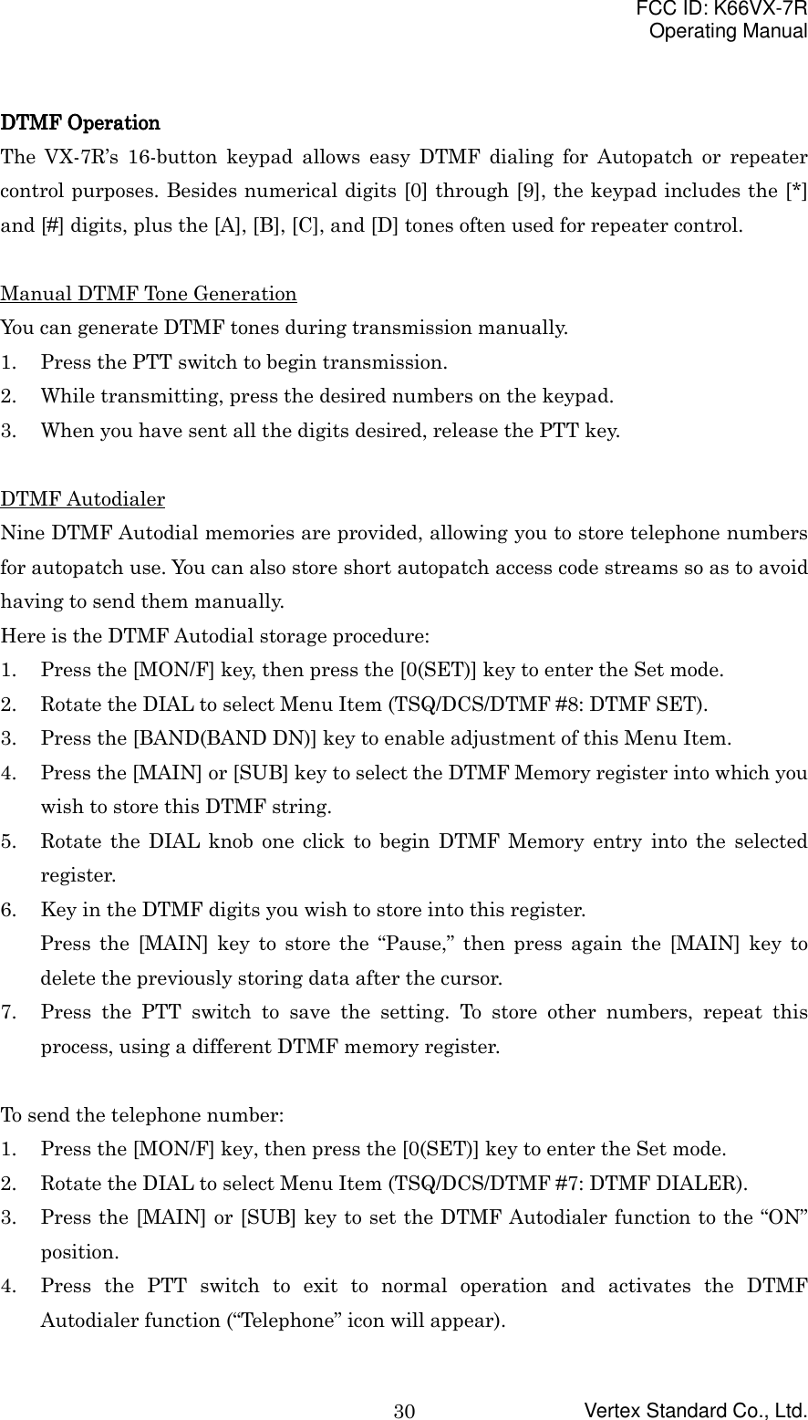 FCC ID: K66VX-7ROperating ManualVertex Standard Co., Ltd.30DTMF OperationDTMF OperationDTMF OperationDTMF OperationThe VX-7R’s 16-button keypad allows easy DTMF dialing for Autopatch or repeatercontrol purposes. Besides numerical digits [0] through [9], the keypad includes the [*]and [#] digits, plus the [A], [B], [C], and [D] tones often used for repeater control.Manual DTMF Tone GenerationYou can generate DTMF tones during transmission manually.1. Press the PTT switch to begin transmission.2. While transmitting, press the desired numbers on the keypad.3. When you have sent all the digits desired, release the PTT key.DTMF AutodialerNine DTMF Autodial memories are provided, allowing you to store telephone numbersfor autopatch use. You can also store short autopatch access code streams so as to avoidhaving to send them manually.Here is the DTMF Autodial storage procedure:1. Press the [MON/F] key, then press the [0(SET)] key to enter the Set mode.2. Rotate the DIAL to select Menu Item (TSQ/DCS/DTMF #8: DTMF SET).3. Press the [BAND(BAND DN)] key to enable adjustment of this Menu Item.4. Press the [MAIN] or [SUB] key to select the DTMF Memory register into which youwish to store this DTMF string.5. Rotate the DIAL knob one click to begin DTMF Memory entry into the selectedregister.6. Key in the DTMF digits you wish to store into this register.Press the [MAIN] key to store the “Pause,” then press again the [MAIN] key todelete the previously storing data after the cursor.7. Press the PTT switch to save the setting. To store other numbers, repeat thisprocess, using a different DTMF memory register.To send the telephone number:1. Press the [MON/F] key, then press the [0(SET)] key to enter the Set mode.2. Rotate the DIAL to select Menu Item (TSQ/DCS/DTMF #7: DTMF DIALER).3. Press the [MAIN] or [SUB] key to set the DTMF Autodialer function to the “ON”position.4. Press the PTT switch to exit to normal operation and activates the DTMFAutodialer function (“Telephone” icon will appear).