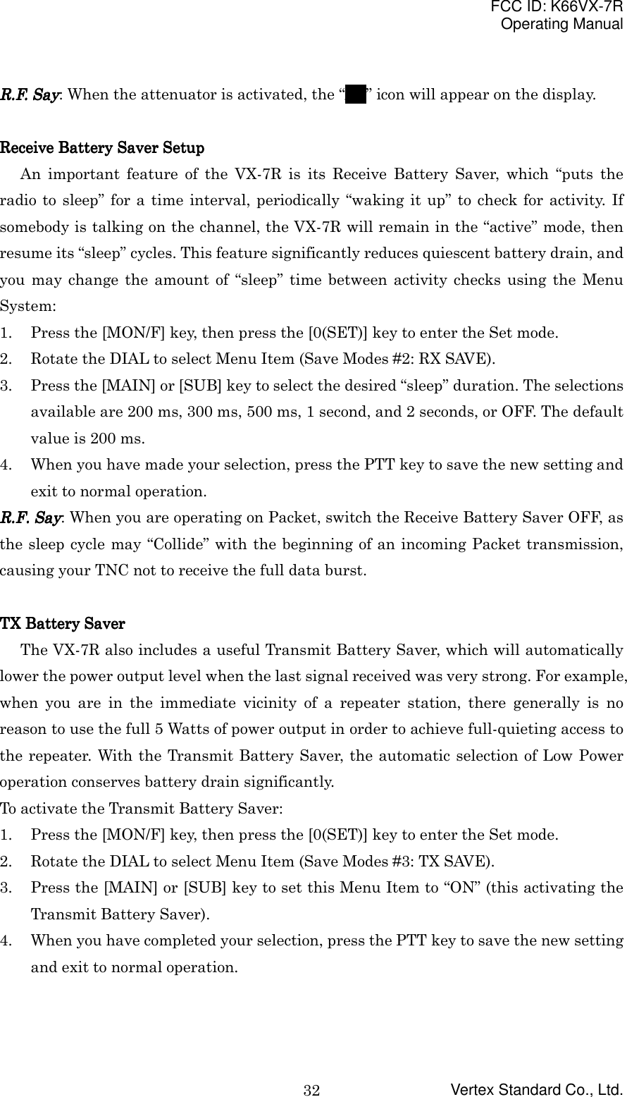 FCC ID: K66VX-7ROperating ManualVertex Standard Co., Ltd.32R.F. SayR.F. SayR.F. SayR.F. Say: When the attenuator is activated, the “ATATATAT” icon will appear on the display.Receive Battery Saver SetupReceive Battery Saver SetupReceive Battery Saver SetupReceive Battery Saver SetupAn important feature of the VX-7R is its Receive Battery Saver, which “puts theradio to sleep” for a time interval, periodically “waking it up” to check for activity. Ifsomebody is talking on the channel, the VX-7R will remain in the “active” mode, thenresume its “sleep” cycles. This feature significantly reduces quiescent battery drain, andyou may change the amount of “sleep” time between activity checks using the MenuSystem:1. Press the [MON/F] key, then press the [0(SET)] key to enter the Set mode.2. Rotate the DIAL to select Menu Item (Save Modes #2: RX SAVE).3. Press the [MAIN] or [SUB] key to select the desired “sleep” duration. The selectionsavailable are 200 ms, 300 ms, 500 ms, 1 second, and 2 seconds, or OFF. The defaultvalue is 200 ms.4. When you have made your selection, press the PTT key to save the new setting andexit to normal operation.RRRR....FFFF.... Say Say Say Say: When you are operating on Packet, switch the Receive Battery Saver OFF, asthe sleep cycle may “Collide” with the beginning of an incoming Packet transmission,causing your TNC not to receive the full data burst.TX Battery SaverTX Battery SaverTX Battery SaverTX Battery SaverThe VX-7R also includes a useful Transmit Battery Saver, which will automaticallylower the power output level when the last signal received was very strong. For example,when you are in the immediate vicinity of a repeater station, there generally is noreason to use the full 5 Watts of power output in order to achieve full-quieting access tothe repeater. With the Transmit Battery Saver, the automatic selection of Low Poweroperation conserves battery drain significantly.To activate the Transmit Battery Saver:1. Press the [MON/F] key, then press the [0(SET)] key to enter the Set mode.2. Rotate the DIAL to select Menu Item (Save Modes #3: TX SAVE).3. Press the [MAIN] or [SUB] key to set this Menu Item to “ON” (this activating theTransmit Battery Saver).4. When you have completed your selection, press the PTT key to save the new settingand exit to normal operation.