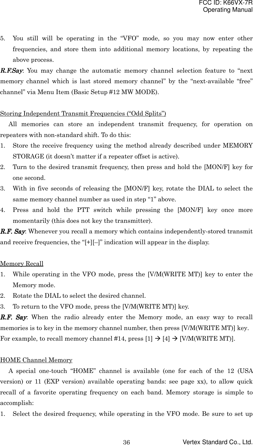 FCC ID: K66VX-7ROperating ManualVertex Standard Co., Ltd.365. You still will be operating in the “VFO” mode, so you may now enter otherfrequencies, and store them into additional memory locations, by repeating theabove process.R.F.SayR.F.SayR.F.SayR.F.Say: You may change the automatic memory channel selection feature to “nextmemory channel which is last stored memory channel” by the “next-available “free”channel” via Menu Item (Basic Setup #12 MW MODE).Storing Independent Transmit Frequencies (“Odd Splits”)All memories can store an independent transmit frequency, for operation onrepeaters with non-standard shift. To do this:1. Store the receive frequency using the method already described under MEMORYSTORAGE (it doesn’t matter if a repeater offset is active).2. Turn to the desired transmit frequency, then press and hold the [MON/F] key forone second.3. With in five seconds of releasing the [MON/F] key, rotate the DIAL to select thesame memory channel number as used in step “1” above.4. Press and hold the PTT switch while pressing the [MON/F] key once moremomentarily (this does not key the transmitter).RRRR....FFFF.... Say Say Say Say: Whenever you recall a memory which contains independently-stored transmitand receive frequencies, the “[+][–]” indication will appear in the display.Memory Recall1. While operating in the VFO mode, press the [V/M(WRITE MT)] key to enter theMemory mode.2. Rotate the DIAL to select the desired channel.3. To return to the VFO mode, press the [V/M(WRITE MT)] key.RRRR....FFFF.... Say Say Say Say: When the radio already enter the Memory mode, an easy way to recallmemories is to key in the memory channel number, then press [V/M(WRITE MT)] key.For example, to recall memory channel #14, press [1] &quot; [4] &quot; [V/M(WRITE MT)].HOME Channel MemoryA special one-touch “HOME” channel is available (one for each of the 12 (USAversion) or 11 (EXP version) available operating bands: see page xx), to allow quickrecall of a favorite operating frequency on each band. Memory storage is simple toaccomplish:1. Select the desired frequency, while operating in the VFO mode. Be sure to set up