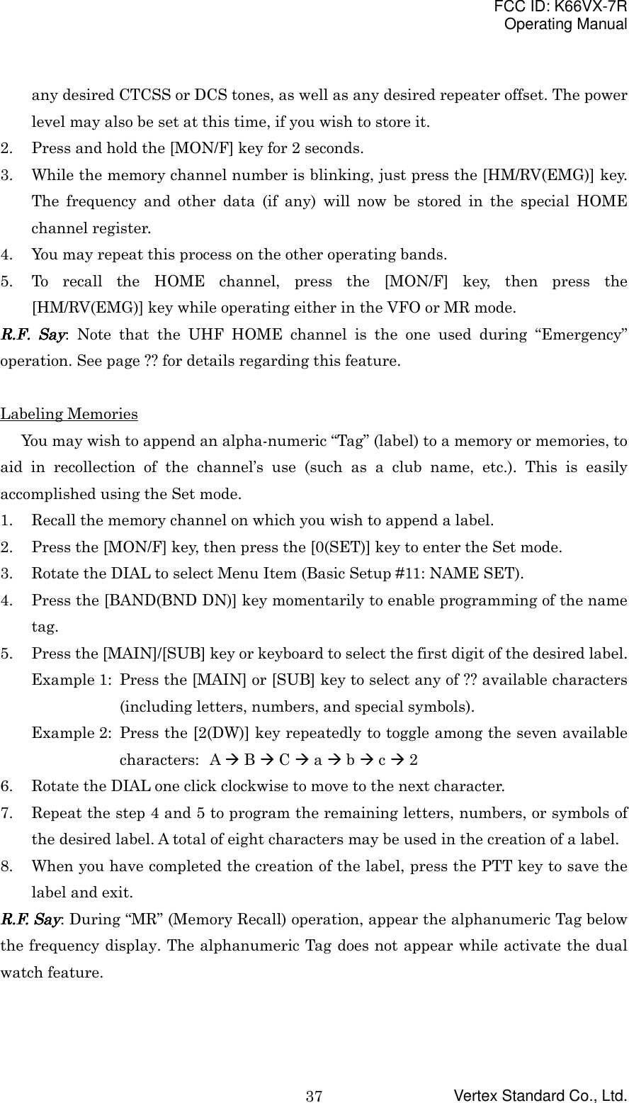 FCC ID: K66VX-7ROperating ManualVertex Standard Co., Ltd.37any desired CTCSS or DCS tones, as well as any desired repeater offset. The powerlevel may also be set at this time, if you wish to store it.2. Press and hold the [MON/F] key for 2 seconds.3. While the memory channel number is blinking, just press the [HM/RV(EMG)] key.The frequency and other data (if any) will now be stored in the special HOMEchannel register.4. You may repeat this process on the other operating bands.5. To recall the HOME channel, press the [MON/F] key, then press the[HM/RV(EMG)] key while operating either in the VFO or MR mode.RRRR....FFFF.... Say Say Say Say: Note that the UHF HOME channel is the one used during “Emergency”operation. See page ?? for details regarding this feature.Labeling MemoriesYou may wish to append an alpha-numeric “Tag” (label) to a memory or memories, toaid in recollection of the channel’s use (such as a club name, etc.). This is easilyaccomplished using the Set mode.1. Recall the memory channel on which you wish to append a label.2. Press the [MON/F] key, then press the [0(SET)] key to enter the Set mode.3. Rotate the DIAL to select Menu Item (Basic Setup #11: NAME SET).4. Press the [BAND(BND DN)] key momentarily to enable programming of the nametag.5. Press the [MAIN]/[SUB] key or keyboard to select the first digit of the desired label.Example 1: Press the [MAIN] or [SUB] key to select any of ?? available characters(including letters, numbers, and special symbols).Example 2: Press the [2(DW)] key repeatedly to toggle among the seven availablecharacters: A &quot; B &quot; C &quot; a &quot; b &quot; c &quot; 26. Rotate the DIAL one click clockwise to move to the next character.7. Repeat the step 4 and 5 to program the remaining letters, numbers, or symbols ofthe desired label. A total of eight characters may be used in the creation of a label.8. When you have completed the creation of the label, press the PTT key to save thelabel and exit.R.F. SayR.F. SayR.F. SayR.F. Say: During “MR” (Memory Recall) operation, appear the alphanumeric Tag belowthe frequency display. The alphanumeric Tag does not appear while activate the dualwatch feature.