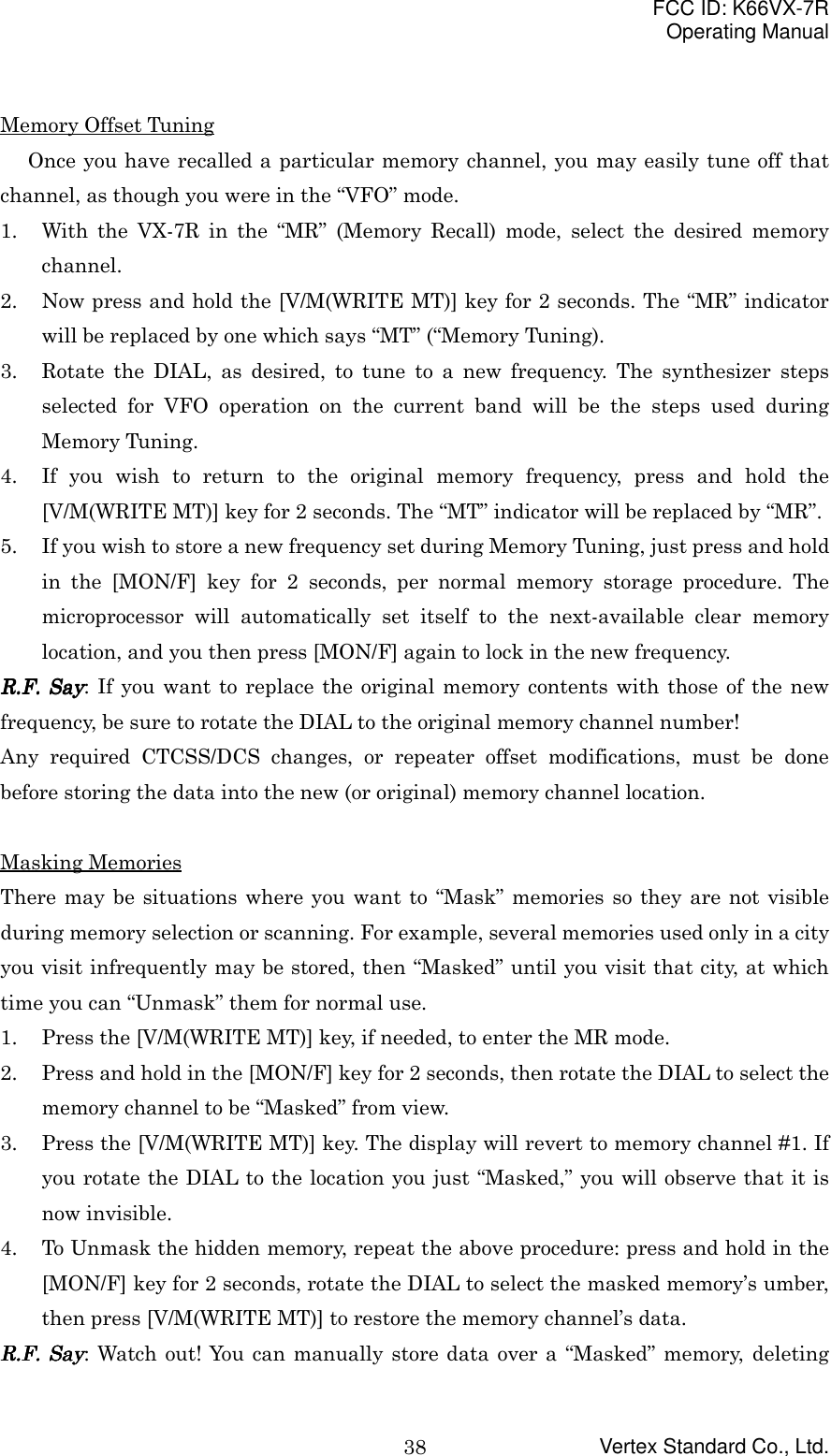 FCC ID: K66VX-7ROperating ManualVertex Standard Co., Ltd.38Memory Offset TuningOnce you have recalled a particular memory channel, you may easily tune off thatchannel, as though you were in the “VFO” mode.1. With the VX-7R in the “MR” (Memory Recall) mode, select the desired memorychannel.2. Now press and hold the [V/M(WRITE MT)] key for 2 seconds. The “MR” indicatorwill be replaced by one which says “MT” (“Memory Tuning).3. Rotate the DIAL, as desired, to tune to a new frequency. The synthesizer stepsselected for VFO operation on the current band will be the steps used duringMemory Tuning.4. If you wish to return to the original memory frequency, press and hold the[V/M(WRITE MT)] key for 2 seconds. The “MT” indicator will be replaced by “MR”.5. If you wish to store a new frequency set during Memory Tuning, just press and holdin the [MON/F] key for 2 seconds, per normal memory storage procedure. Themicroprocessor will automatically set itself to the next-available clear memorylocation, and you then press [MON/F] again to lock in the new frequency.RRRR....FFFF.... Say Say Say Say: If you want to replace the original memory contents with those of the newfrequency, be sure to rotate the DIAL to the original memory channel number!Any required CTCSS/DCS changes, or repeater offset modifications, must be donebefore storing the data into the new (or original) memory channel location.Masking MemoriesThere may be situations where you want to “Mask” memories so they are not visibleduring memory selection or scanning. For example, several memories used only in a cityyou visit infrequently may be stored, then “Masked” until you visit that city, at whichtime you can “Unmask” them for normal use.1. Press the [V/M(WRITE MT)] key, if needed, to enter the MR mode.2. Press and hold in the [MON/F] key for 2 seconds, then rotate the DIAL to select thememory channel to be “Masked” from view.3. Press the [V/M(WRITE MT)] key. The display will revert to memory channel #1. Ifyou rotate the DIAL to the location you just “Masked,” you will observe that it isnow invisible.4. To Unmask the hidden memory, repeat the above procedure: press and hold in the[MON/F] key for 2 seconds, rotate the DIAL to select the masked memory’s umber,then press [V/M(WRITE MT)] to restore the memory channel’s data.RRRR....FFFF.... Say Say Say Say: Watch out! You can manually store data over a “Masked” memory, deleting