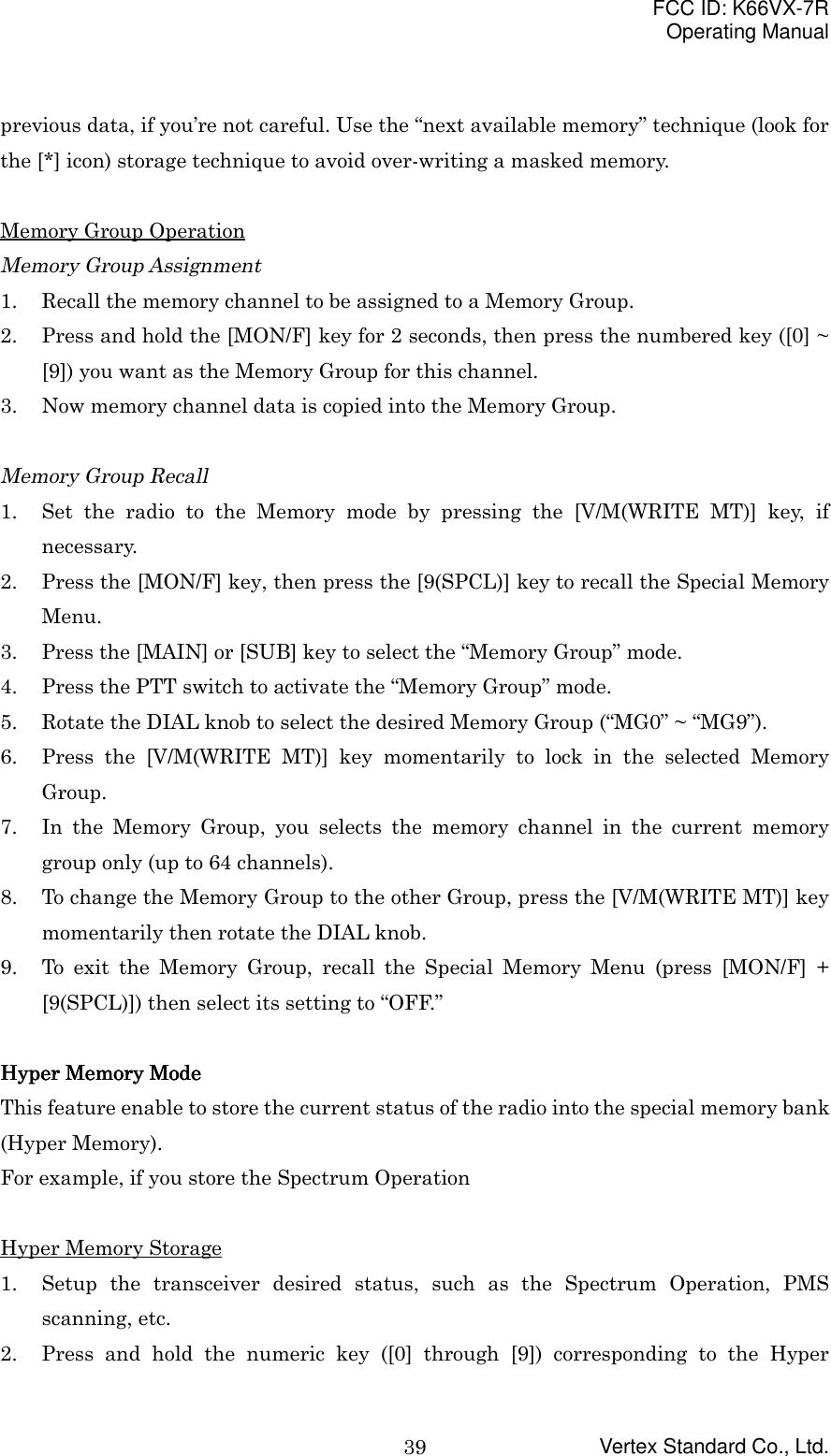 FCC ID: K66VX-7ROperating ManualVertex Standard Co., Ltd.39previous data, if you’re not careful. Use the “next available memory” technique (look forthe [*] icon) storage technique to avoid over-writing a masked memory.Memory Group OperationMemory Group Assignment1. Recall the memory channel to be assigned to a Memory Group.2. Press and hold the [MON/F] key for 2 seconds, then press the numbered key ([0] ~[9]) you want as the Memory Group for this channel.3. Now memory channel data is copied into the Memory Group.Memory Group Recall1. Set the radio to the Memory mode by pressing the [V/M(WRITE MT)] key, ifnecessary.2. Press the [MON/F] key, then press the [9(SPCL)] key to recall the Special MemoryMenu.3. Press the [MAIN] or [SUB] key to select the “Memory Group” mode.4. Press the PTT switch to activate the “Memory Group” mode.5. Rotate the DIAL knob to select the desired Memory Group (“MG0” ~ “MG9”).6. Press the [V/M(WRITE MT)] key momentarily to lock in the selected MemoryGroup.7. In the Memory Group, you selects the memory channel in the current memorygroup only (up to 64 channels).8. To change the Memory Group to the other Group, press the [V/M(WRITE MT)] keymomentarily then rotate the DIAL knob.9. To exit the Memory Group, recall the Special Memory Menu (press [MON/F] +[9(SPCL)]) then select its setting to “OFF.”Hyper Memory ModeHyper Memory ModeHyper Memory ModeHyper Memory ModeThis feature enable to store the current status of the radio into the special memory bank(Hyper Memory).For example, if you store the Spectrum OperationHyper Memory Storage1. Setup the transceiver desired status, such as the Spectrum Operation, PMSscanning, etc.2. Press and hold the numeric key ([0] through [9]) corresponding to the Hyper