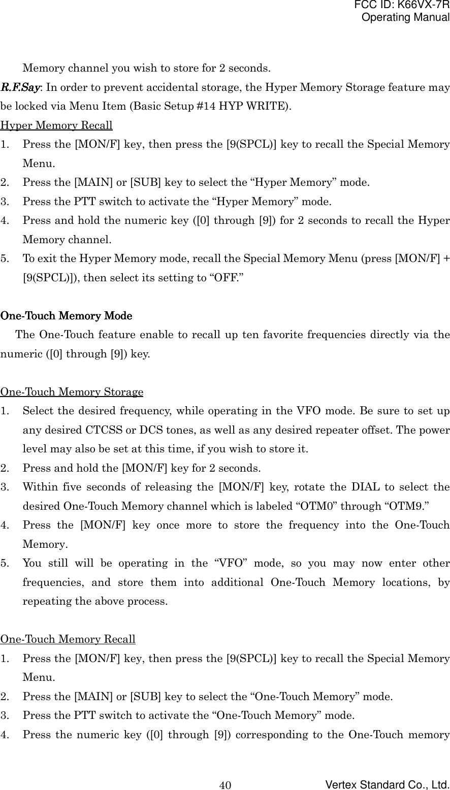 FCC ID: K66VX-7ROperating ManualVertex Standard Co., Ltd.40Memory channel you wish to store for 2 seconds.R.F.SayR.F.SayR.F.SayR.F.Say: In order to prevent accidental storage, the Hyper Memory Storage feature maybe locked via Menu Item (Basic Setup #14 HYP WRITE).Hyper Memory Recall1. Press the [MON/F] key, then press the [9(SPCL)] key to recall the Special MemoryMenu.2. Press the [MAIN] or [SUB] key to select the “Hyper Memory” mode.3. Press the PTT switch to activate the “Hyper Memory” mode.4. Press and hold the numeric key ([0] through [9]) for 2 seconds to recall the HyperMemory channel.5. To exit the Hyper Memory mode, recall the Special Memory Menu (press [MON/F] +[9(SPCL)]), then select its setting to “OFF.”One-Touch Memory ModeOne-Touch Memory ModeOne-Touch Memory ModeOne-Touch Memory ModeThe One-Touch feature enable to recall up ten favorite frequencies directly via thenumeric ([0] through [9]) key.One-Touch Memory Storage1. Select the desired frequency, while operating in the VFO mode. Be sure to set upany desired CTCSS or DCS tones, as well as any desired repeater offset. The powerlevel may also be set at this time, if you wish to store it.2. Press and hold the [MON/F] key for 2 seconds.3. Within five seconds of releasing the [MON/F] key, rotate the DIAL to select thedesired One-Touch Memory channel which is labeled “OTM0” through “OTM9.”4. Press the [MON/F] key once more to store the frequency into the One-TouchMemory.5. You still will be operating in the “VFO” mode, so you may now enter otherfrequencies, and store them into additional One-Touch Memory locations, byrepeating the above process.One-Touch Memory Recall1. Press the [MON/F] key, then press the [9(SPCL)] key to recall the Special MemoryMenu.2. Press the [MAIN] or [SUB] key to select the “One-Touch Memory” mode.3. Press the PTT switch to activate the “One-Touch Memory” mode.4. Press the numeric key ([0] through [9]) corresponding to the One-Touch memory