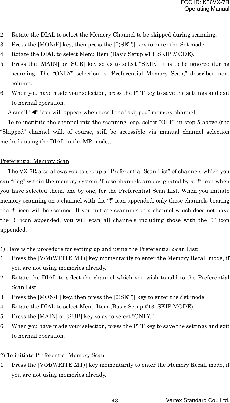 FCC ID: K66VX-7ROperating ManualVertex Standard Co., Ltd.432. Rotate the DIAL to select the Memory Channel to be skipped during scanning.3. Press the [MON/F] key, then press the [0(SET)] key to enter the Set mode.4. Rotate the DIAL to select Menu Item (Basic Setup #13: SKIP MODE).5. Press the [MAIN] or [SUB] key so as to select “SKIP.” It is to be ignored duringscanning. The “ONLY” selection is “Preferential Memory Scan,” described nextcolumn.6. When you have made your selection, press the PTT key to save the settings and exitto normal operation.A small “!” icon will appear when recall the “skipped” memory channel.To re-institute the channel into the scanning loop, select “OFF” in step 5 above (the“Skipped” channel will, of course, still be accessible via manual channel selectionmethods using the DIAL in the MR mode).Preferential Memory ScanThe VX-7R also allows you to set up a “Preferential Scan List” of channels which youcan “flag” within the memory system. These channels are designated by a “!” icon whenyou have selected them, one by one, for the Preferential Scan List. When you initiatememory scanning on a channel with the “!” icon appended, only those channels bearingthe “!” icon will be scanned. If you initiate scanning on a channel which does not havethe “!” icon appended, you will scan all channels including those with the “!” iconappended.1) Here is the procedure for setting up and using the Preferential Scan List:1. Press the [V/M(WRITE MT)] key momentarily to enter the Memory Recall mode, ifyou are not using memories already.2. Rotate the DIAL to select the channel which you wish to add to the PreferentialScan List.3. Press the [MON/F] key, then press the [0(SET)] key to enter the Set mode.4. Rotate the DIAL to select Menu Item (Basic Setup #13: SKIP MODE).5. Press the [MAIN] or [SUB] key so as to select “ONLY.”6. When you have made your selection, press the PTT key to save the settings and exitto normal operation.2) To initiate Preferential Memory Scan:1. Press the [V/M(WRITE MT)] key momentarily to enter the Memory Recall mode, ifyou are not using memories already.