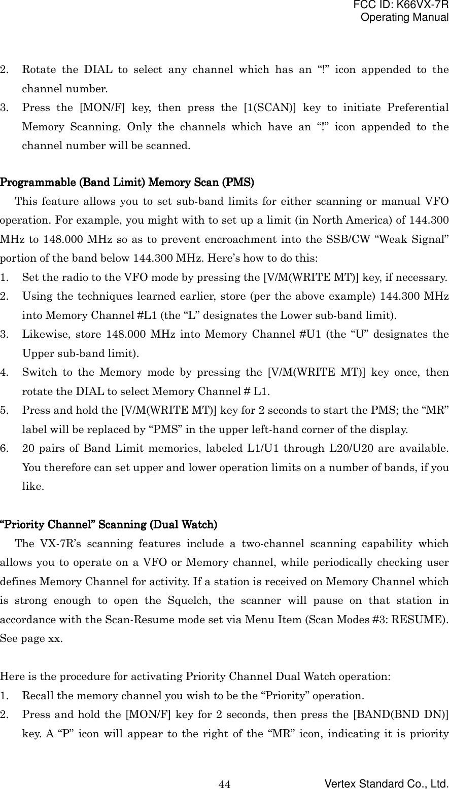 FCC ID: K66VX-7ROperating ManualVertex Standard Co., Ltd.442. Rotate the DIAL to select any channel which has an “!” icon appended to thechannel number.3. Press the [MON/F] key, then press the [1(SCAN)] key to initiate PreferentialMemory Scanning. Only the channels which have an “!” icon appended to thechannel number will be scanned.Programmable (Band Limit) Memory Scan (PMS)Programmable (Band Limit) Memory Scan (PMS)Programmable (Band Limit) Memory Scan (PMS)Programmable (Band Limit) Memory Scan (PMS)This feature allows you to set sub-band limits for either scanning or manual VFOoperation. For example, you might with to set up a limit (in North America) of 144.300MHz to 148.000 MHz so as to prevent encroachment into the SSB/CW “Weak Signal”portion of the band below 144.300 MHz. Here’s how to do this:1. Set the radio to the VFO mode by pressing the [V/M(WRITE MT)] key, if necessary.2. Using the techniques learned earlier, store (per the above example) 144.300 MHzinto Memory Channel #L1 (the “L” designates the Lower sub-band limit).3. Likewise, store 148.000 MHz into Memory Channel #U1 (the “U” designates theUpper sub-band limit).4. Switch to the Memory mode by pressing the [V/M(WRITE MT)] key once, thenrotate the DIAL to select Memory Channel # L1.5. Press and hold the [V/M(WRITE MT)] key for 2 seconds to start the PMS; the “MR”label will be replaced by “PMS” in the upper left-hand corner of the display.6. 20 pairs of Band Limit memories, labeled L1/U1 through L20/U20 are available.You therefore can set upper and lower operation limits on a number of bands, if youlike.““““Priority ChannelPriority ChannelPriority ChannelPriority Channel”””” Scanning (Dual Watch) Scanning (Dual Watch) Scanning (Dual Watch) Scanning (Dual Watch)The VX-7R’s scanning features include a two-channel scanning capability whichallows you to operate on a VFO or Memory channel, while periodically checking userdefines Memory Channel for activity. If a station is received on Memory Channel whichis strong enough to open the Squelch, the scanner will pause on that station inaccordance with the Scan-Resume mode set via Menu Item (Scan Modes #3: RESUME).See page xx.Here is the procedure for activating Priority Channel Dual Watch operation:1. Recall the memory channel you wish to be the “Priority” operation.2. Press and hold the [MON/F] key for 2 seconds, then press the [BAND(BND DN)]key. A “P” icon will appear to the right of the “MR” icon, indicating it is priority