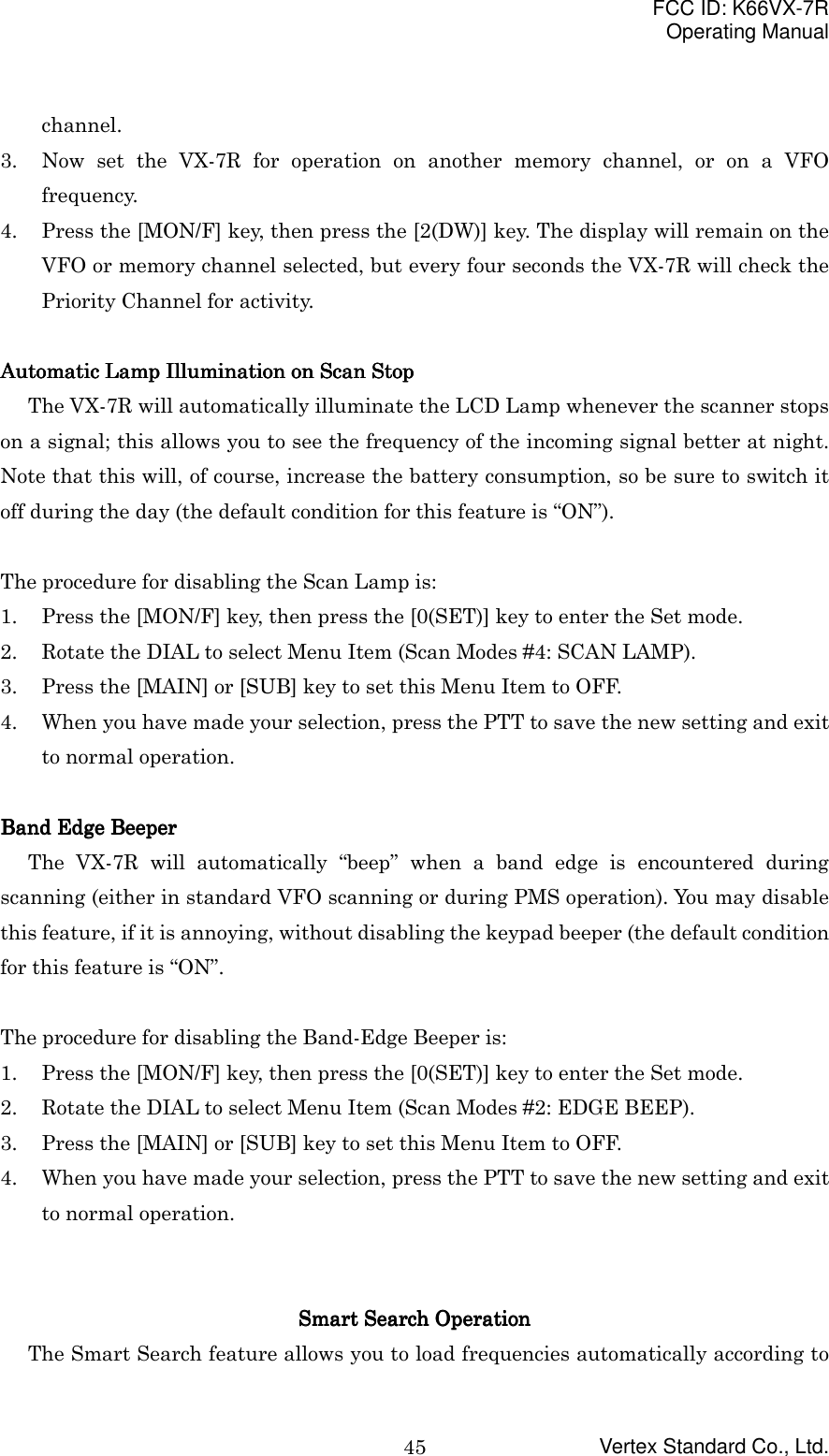 FCC ID: K66VX-7ROperating ManualVertex Standard Co., Ltd.45channel.3. Now set the VX-7R for operation on another memory channel, or on a VFOfrequency.4. Press the [MON/F] key, then press the [2(DW)] key. The display will remain on theVFO or memory channel selected, but every four seconds the VX-7R will check thePriority Channel for activity.Automatic Lamp Illumination on Scan StopAutomatic Lamp Illumination on Scan StopAutomatic Lamp Illumination on Scan StopAutomatic Lamp Illumination on Scan StopThe VX-7R will automatically illuminate the LCD Lamp whenever the scanner stopson a signal; this allows you to see the frequency of the incoming signal better at night.Note that this will, of course, increase the battery consumption, so be sure to switch itoff during the day (the default condition for this feature is “ON”).The procedure for disabling the Scan Lamp is:1. Press the [MON/F] key, then press the [0(SET)] key to enter the Set mode.2. Rotate the DIAL to select Menu Item (Scan Modes #4: SCAN LAMP).3. Press the [MAIN] or [SUB] key to set this Menu Item to OFF.4. When you have made your selection, press the PTT to save the new setting and exitto normal operation.Band Edge BeeperBand Edge BeeperBand Edge BeeperBand Edge Beeper  The VX-7R will automatically “beep” when a band edge is encountered duringscanning (either in standard VFO scanning or during PMS operation). You may disablethis feature, if it is annoying, without disabling the keypad beeper (the default conditionfor this feature is “ON”.The procedure for disabling the Band-Edge Beeper is:1. Press the [MON/F] key, then press the [0(SET)] key to enter the Set mode.2. Rotate the DIAL to select Menu Item (Scan Modes #2: EDGE BEEP).3. Press the [MAIN] or [SUB] key to set this Menu Item to OFF.4. When you have made your selection, press the PTT to save the new setting and exitto normal operation.Smart Search OperationSmart Search OperationSmart Search OperationSmart Search OperationThe Smart Search feature allows you to load frequencies automatically according to