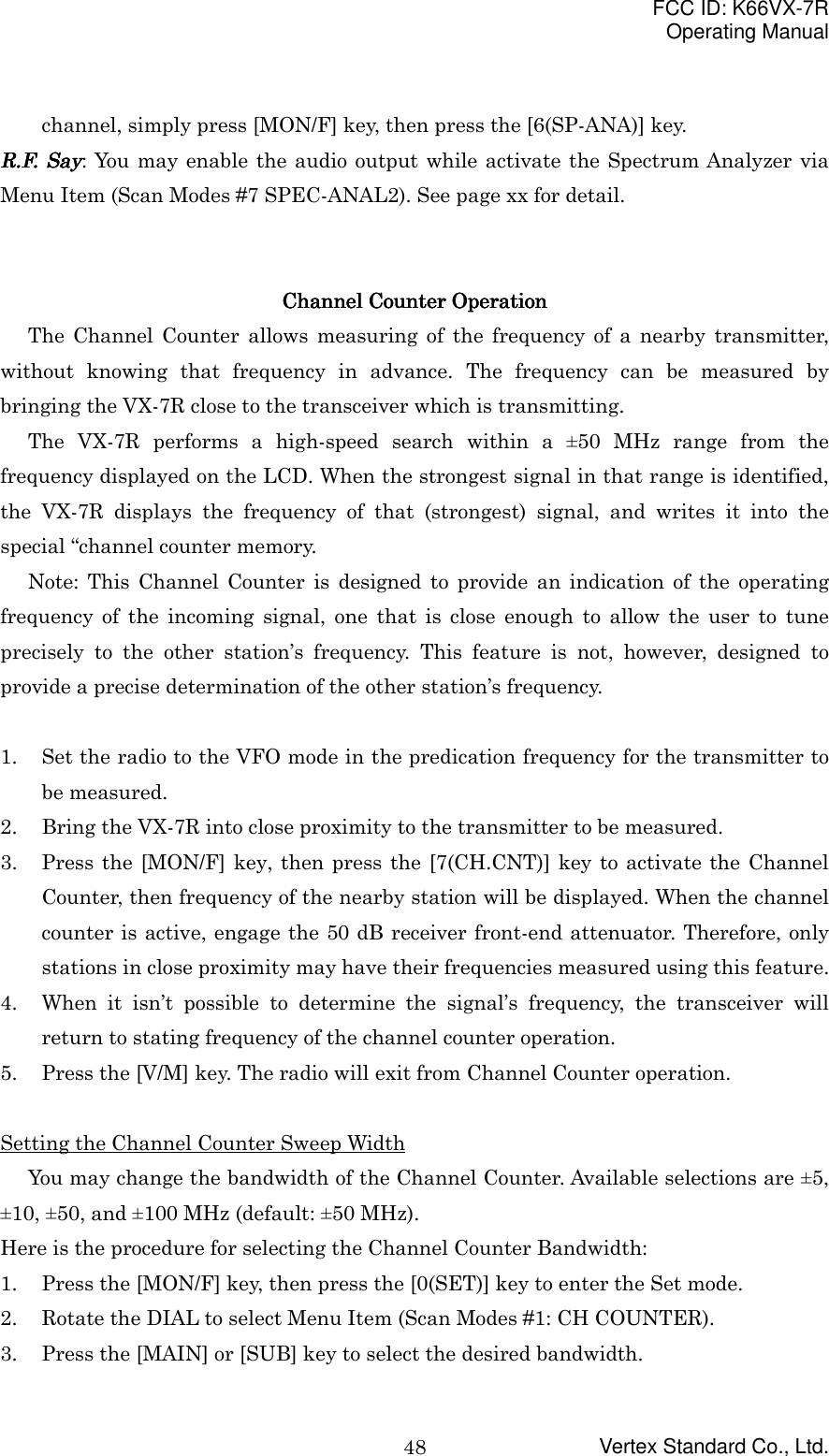 FCC ID: K66VX-7ROperating ManualVertex Standard Co., Ltd.48channel, simply press [MON/F] key, then press the [6(SP-ANA)] key.R.F. SayR.F. SayR.F. SayR.F. Say: You may enable the audio output while activate the Spectrum Analyzer viaMenu Item (Scan Modes #7 SPEC-ANAL2). See page xx for detail.Channel Counter OperationChannel Counter OperationChannel Counter OperationChannel Counter OperationThe Channel Counter allows measuring of the frequency of a nearby transmitter,without knowing that frequency in advance. The frequency can be measured bybringing the VX-7R close to the transceiver which is transmitting.The VX-7R performs a high-speed search within a ±50 MHz range from thefrequency displayed on the LCD. When the strongest signal in that range is identified,the VX-7R displays the frequency of that (strongest) signal, and writes it into thespecial “channel counter memory.Note: This Channel Counter is designed to provide an indication of the operatingfrequency of the incoming signal, one that is close enough to allow the user to tuneprecisely to the other station’s frequency. This feature is not, however, designed toprovide a precise determination of the other station’s frequency.1. Set the radio to the VFO mode in the predication frequency for the transmitter tobe measured.2. Bring the VX-7R into close proximity to the transmitter to be measured.3. Press the [MON/F] key, then press the [7(CH.CNT)] key to activate the ChannelCounter, then frequency of the nearby station will be displayed. When the channelcounter is active, engage the 50 dB receiver front-end attenuator. Therefore, onlystations in close proximity may have their frequencies measured using this feature.4. When it isn’t possible to determine the signal’s frequency, the transceiver willreturn to stating frequency of the channel counter operation.5. Press the [V/M] key. The radio will exit from Channel Counter operation.Setting the Channel Counter Sweep WidthYou may change the bandwidth of the Channel Counter. Available selections are ±5,±10, ±50, and ±100 MHz (default: ±50 MHz).Here is the procedure for selecting the Channel Counter Bandwidth:1. Press the [MON/F] key, then press the [0(SET)] key to enter the Set mode.2. Rotate the DIAL to select Menu Item (Scan Modes #1: CH COUNTER).3. Press the [MAIN] or [SUB] key to select the desired bandwidth.