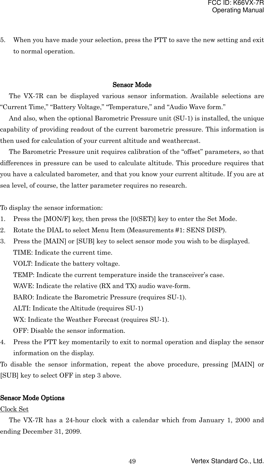 FCC ID: K66VX-7ROperating ManualVertex Standard Co., Ltd.495. When you have made your selection, press the PTT to save the new setting and exitto normal operation.SensorSensorSensorSensor Mode Mode Mode ModeThe VX-7R can be displayed various sensor information. Available selections are“Current Time,” “Battery Voltage,” “Temperature,” and “Audio Wave form.”And also, when the optional Barometric Pressure unit (SU-1) is installed, the uniquecapability of providing readout of the current barometric pressure. This information isthen used for calculation of your current altitude and weathercast.The Barometric Pressure unit requires calibration of the “offset” parameters, so thatdifferences in pressure can be used to calculate altitude. This procedure requires thatyou have a calculated barometer, and that you know your current altitude. If you are atsea level, of course, the latter parameter requires no research.To display the sensor information:1. Press the [MON/F] key, then press the [0(SET)] key to enter the Set Mode.2. Rotate the DIAL to select Menu Item (Measurements #1: SENS DISP).3. Press the [MAIN] or [SUB] key to select sensor mode you wish to be displayed.TIME: Indicate the current time.VOLT: Indicate the battery voltage.TEMP: Indicate the current temperature inside the transceiver’s case.WAVE: Indicate the relative (RX and TX) audio wave-form.BARO: Indicate the Barometric Pressure (requires SU-1).ALTI: Indicate the Altitude (requires SU-1)WX: Indicate the Weather Forecast (requires SU-1).OFF: Disable the sensor information.4. Press the PTT key momentarily to exit to normal operation and display the sensorinformation on the display.To disable the sensor information, repeat the above procedure, pressing [MAIN] or[SUB] key to select OFF in step 3 above.SensorSensorSensorSensor Mode Options Mode Options Mode Options Mode OptionsClock SetThe VX-7R has a 24-hour clock with a calendar which from January 1, 2000 andending December 31, 2099.