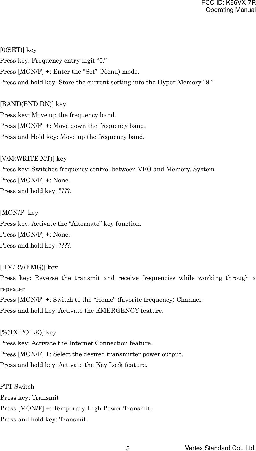 FCC ID: K66VX-7ROperating ManualVertex Standard Co., Ltd.5[0(SET)] keyPress key: Frequency entry digit “0.”Press [MON/F] +: Enter the “Set” (Menu) mode.Press and hold key: Store the current setting into the Hyper Memory “9.”[BAND(BND DN)] keyPress key: Move up the frequency band.Press [MON/F] +: Move down the frequency band.Press and Hold key: Move up the frequency band.[V/M(WRITE MT)] keyPress key: Switches frequency control between VFO and Memory. SystemPress [MON/F] +: None.Press and hold key: ????.[MON/F] keyPress key: Activate the “Alternate” key function.Press [MON/F] +: None.Press and hold key: ????.[HM/RV(EMG)] keyPress key: Reverse the transmit and receive frequencies while working through arepeater.Press [MON/F] +: Switch to the “Home” (favorite frequency) Channel.Press and hold key: Activate the EMERGENCY feature.[%(TX PO LK)] keyPress key: Activate the Internet Connection feature.Press [MON/F] +: Select the desired transmitter power output.Press and hold key: Activate the Key Lock feature.PTT SwitchPress key: TransmitPress [MON/F] +: Temporary High Power Transmit.Press and hold key: Transmit
