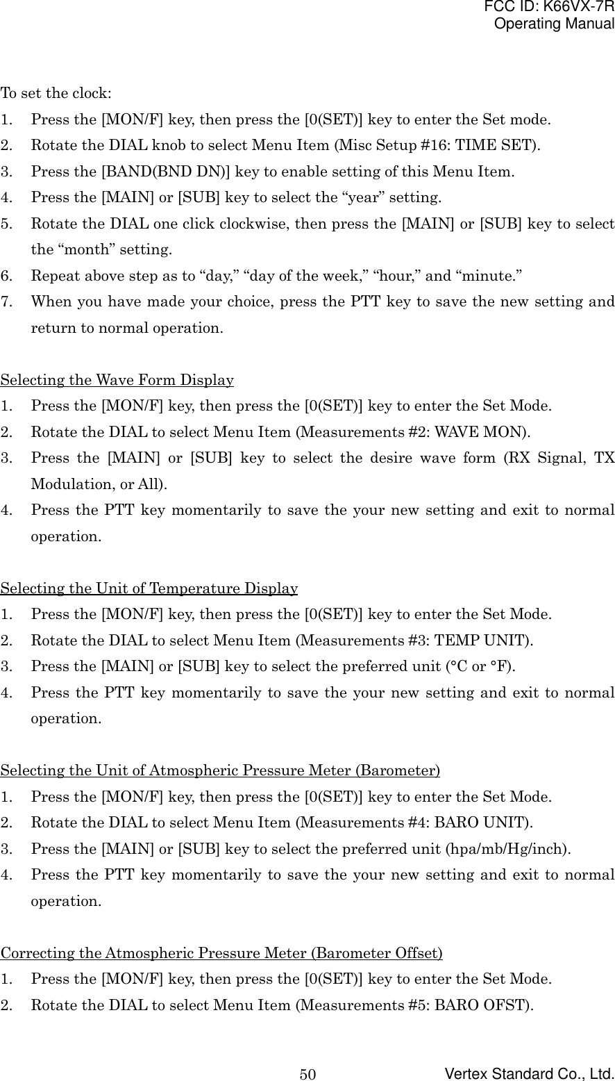 FCC ID: K66VX-7ROperating ManualVertex Standard Co., Ltd.50To set the clock:1. Press the [MON/F] key, then press the [0(SET)] key to enter the Set mode.2. Rotate the DIAL knob to select Menu Item (Misc Setup #16: TIME SET).3. Press the [BAND(BND DN)] key to enable setting of this Menu Item.4. Press the [MAIN] or [SUB] key to select the “year” setting.5. Rotate the DIAL one click clockwise, then press the [MAIN] or [SUB] key to selectthe “month” setting.6. Repeat above step as to “day,” “day of the week,” “hour,” and “minute.”7. When you have made your choice, press the PTT key to save the new setting andreturn to normal operation.Selecting the Wave Form Display1. Press the [MON/F] key, then press the [0(SET)] key to enter the Set Mode.2. Rotate the DIAL to select Menu Item (Measurements #2: WAVE MON).3. Press the [MAIN] or [SUB] key to select the desire wave form (RX Signal, TXModulation, or All).4. Press the PTT key momentarily to save the your new setting and exit to normaloperation.Selecting the Unit of Temperature Display1. Press the [MON/F] key, then press the [0(SET)] key to enter the Set Mode.2. Rotate the DIAL to select Menu Item (Measurements #3: TEMP UNIT).3. Press the [MAIN] or [SUB] key to select the preferred unit (°C or °F).4. Press the PTT key momentarily to save the your new setting and exit to normaloperation.Selecting the Unit of Atmospheric Pressure Meter (Barometer)1. Press the [MON/F] key, then press the [0(SET)] key to enter the Set Mode.2. Rotate the DIAL to select Menu Item (Measurements #4: BARO UNIT).3. Press the [MAIN] or [SUB] key to select the preferred unit (hpa/mb/Hg/inch).4. Press the PTT key momentarily to save the your new setting and exit to normaloperation.Correcting the Atmospheric Pressure Meter (Barometer Offset)1. Press the [MON/F] key, then press the [0(SET)] key to enter the Set Mode.2. Rotate the DIAL to select Menu Item (Measurements #5: BARO OFST).