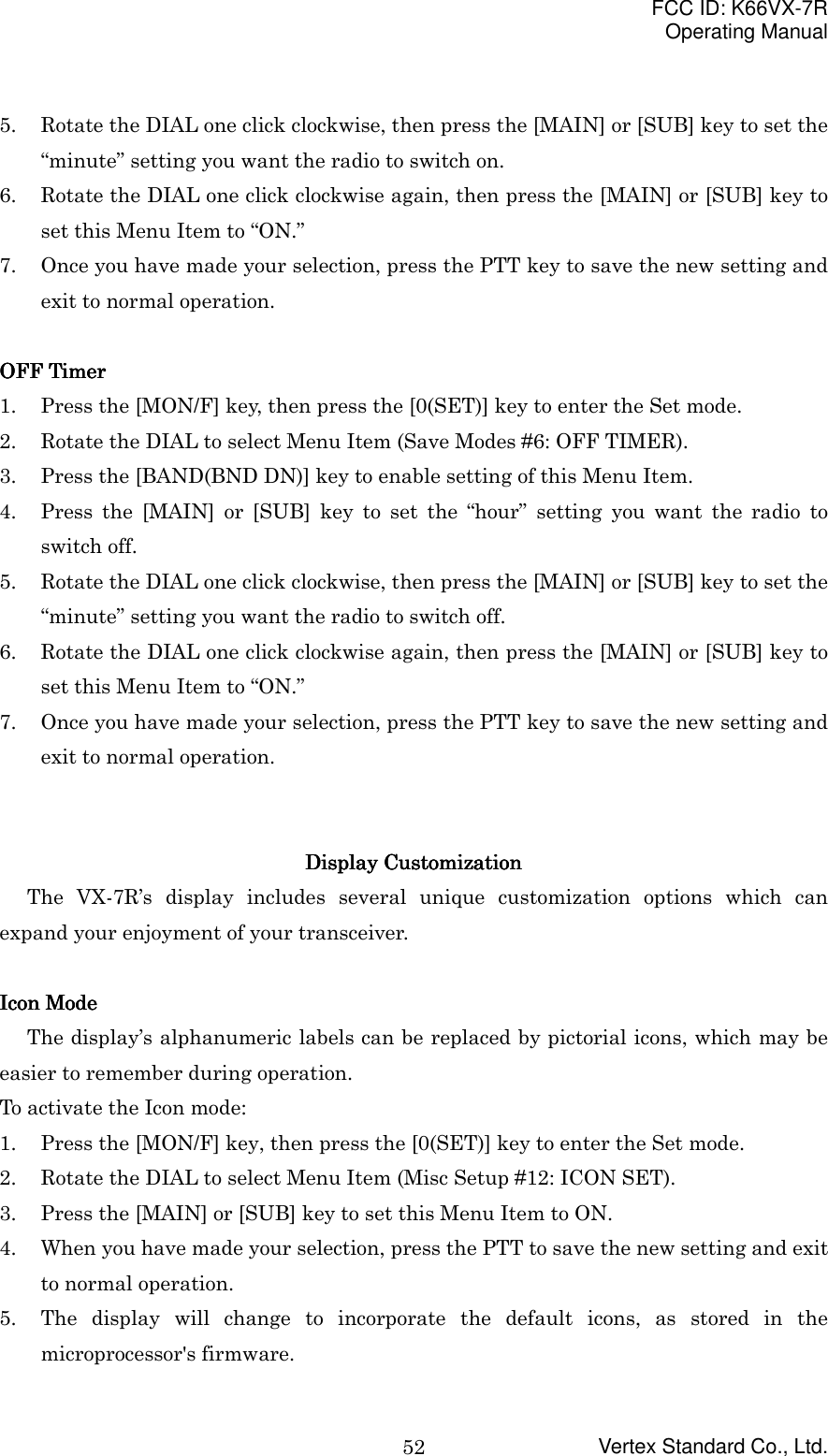 FCC ID: K66VX-7ROperating ManualVertex Standard Co., Ltd.525. Rotate the DIAL one click clockwise, then press the [MAIN] or [SUB] key to set the“minute” setting you want the radio to switch on.6. Rotate the DIAL one click clockwise again, then press the [MAIN] or [SUB] key toset this Menu Item to “ON.”7. Once you have made your selection, press the PTT key to save the new setting andexit to normal operation.OOOOFFFFFFFF    TimerTimerTimerTimer1. Press the [MON/F] key, then press the [0(SET)] key to enter the Set mode.2. Rotate the DIAL to select Menu Item (Save Modes #6: OFF TIMER).3. Press the [BAND(BND DN)] key to enable setting of this Menu Item.4. Press the [MAIN] or [SUB] key to set the “hour” setting you want the radio toswitch off.5. Rotate the DIAL one click clockwise, then press the [MAIN] or [SUB] key to set the“minute” setting you want the radio to switch off.6. Rotate the DIAL one click clockwise again, then press the [MAIN] or [SUB] key toset this Menu Item to “ON.”7. Once you have made your selection, press the PTT key to save the new setting andexit to normal operation.Display CustomizationDisplay CustomizationDisplay CustomizationDisplay CustomizationThe VX-7R’s display includes several unique customization options which canexpand your enjoyment of your transceiver.Icon ModeIcon ModeIcon ModeIcon ModeThe display’s alphanumeric labels can be replaced by pictorial icons, which may beeasier to remember during operation.To activate the Icon mode:1. Press the [MON/F] key, then press the [0(SET)] key to enter the Set mode.2. Rotate the DIAL to select Menu Item (Misc Setup #12: ICON SET).3. Press the [MAIN] or [SUB] key to set this Menu Item to ON.4. When you have made your selection, press the PTT to save the new setting and exitto normal operation.5. The display will change to incorporate the default icons, as stored in themicroprocessor&apos;s firmware.