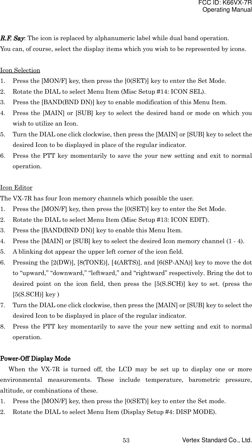 FCC ID: K66VX-7ROperating ManualVertex Standard Co., Ltd.53R.F. SayR.F. SayR.F. SayR.F. Say: The icon is replaced by alphanumeric label while dual band operation.You can, of course, select the display items which you wish to be represented by icons.Icon Selection1. Press the [MON/F] key, then press the [0(SET)] key to enter the Set Mode.2. Rotate the DIAL to select Menu Item (Misc Setup #14: ICON SEL).3. Press the [BAND(BND DN)] key to enable modification of this Menu Item.4. Press the [MAIN] or [SUB] key to select the desired band or mode on which youwish to utilize an Icon.5. Turn the DIAL one click clockwise, then press the [MAIN] or [SUB] key to select thedesired Icon to be displayed in place of the regular indicator.6. Press the PTT key momentarily to save the your new setting and exit to normaloperation.Icon EditorThe VX-7R has four Icon memory channels which possible the user.1. Press the [MON/F] key, then press the [0(SET)] key to enter the Set Mode.2. Rotate the DIAL to select Menu Item (Misc Setup #13: ICON EDIT).3. Press the [BAND(BND DN)] key to enable this Menu Item.4. Press the [MAIN] or [SUB] key to select the desired Icon memory channel (1 - 4).5. A blinking dot appear the upper left corner of the icon field.6. Pressing the [2(DW)], [8(TONE)], [4(ARTS)], and [6(SP-ANA)] key to move the dotto “upward,” “downward,” “leftward,” and “rightward” respectively. Bring the dot todesired point on the icon field, then press the [5(S.SCH)] key to set. (press the[5(S.SCH)] key )7. Turn the DIAL one click clockwise, then press the [MAIN] or [SUB] key to select thedesired Icon to be displayed in place of the regular indicator.8. Press the PTT key momentarily to save the your new setting and exit to normaloperation.Power-Off Display ModePower-Off Display ModePower-Off Display ModePower-Off Display ModeWhen the VX-7R is turned off, the LCD may be set up to display one or moreenvironmental measurements. These include temperature, barometric pressure,altitude, or combinations of these.1. Press the [MON/F] key, then press the [0(SET)] key to enter the Set mode.2. Rotate the DIAL to select Menu Item (Display Setup #4: DISP MODE).
