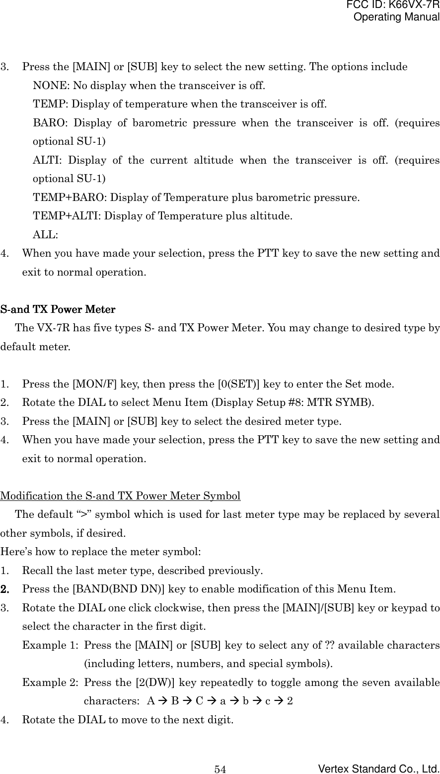 FCC ID: K66VX-7ROperating ManualVertex Standard Co., Ltd.543. Press the [MAIN] or [SUB] key to select the new setting. The options includeNONE: No display when the transceiver is off.TEMP: Display of temperature when the transceiver is off.BARO: Display of barometric pressure when the transceiver is off. (requiresoptional SU-1)ALTI: Display of the current altitude when the transceiver is off. (requiresoptional SU-1)TEMP+BARO: Display of Temperature plus barometric pressure.TEMP+ALTI: Display of Temperature plus altitude.ALL:4. When you have made your selection, press the PTT key to save the new setting andexit to normal operation.S-and TX Power S-and TX Power S-and TX Power S-and TX Power MeterMeterMeterMeterThe VX-7R has five types S- and TX Power Meter. You may change to desired type bydefault meter.1. Press the [MON/F] key, then press the [0(SET)] key to enter the Set mode.2. Rotate the DIAL to select Menu Item (Display Setup #8: MTR SYMB).3. Press the [MAIN] or [SUB] key to select the desired meter type.4. When you have made your selection, press the PTT key to save the new setting andexit to normal operation.Modification the S-and TX Power Meter SymbolThe default “&gt;” symbol which is used for last meter type may be replaced by severalother symbols, if desired.Here’s how to replace the meter symbol:1. Recall the last meter type, described previously.2.2.2.2. Press the [BAND(BND DN)] key to enable modification of this Menu Item.3. Rotate the DIAL one click clockwise, then press the [MAIN]/[SUB] key or keypad toselect the character in the first digit.Example 1: Press the [MAIN] or [SUB] key to select any of ?? available characters(including letters, numbers, and special symbols).Example 2: Press the [2(DW)] key repeatedly to toggle among the seven availablecharacters: A &quot; B &quot; C &quot; a &quot; b &quot; c &quot; 24. Rotate the DIAL to move to the next digit.