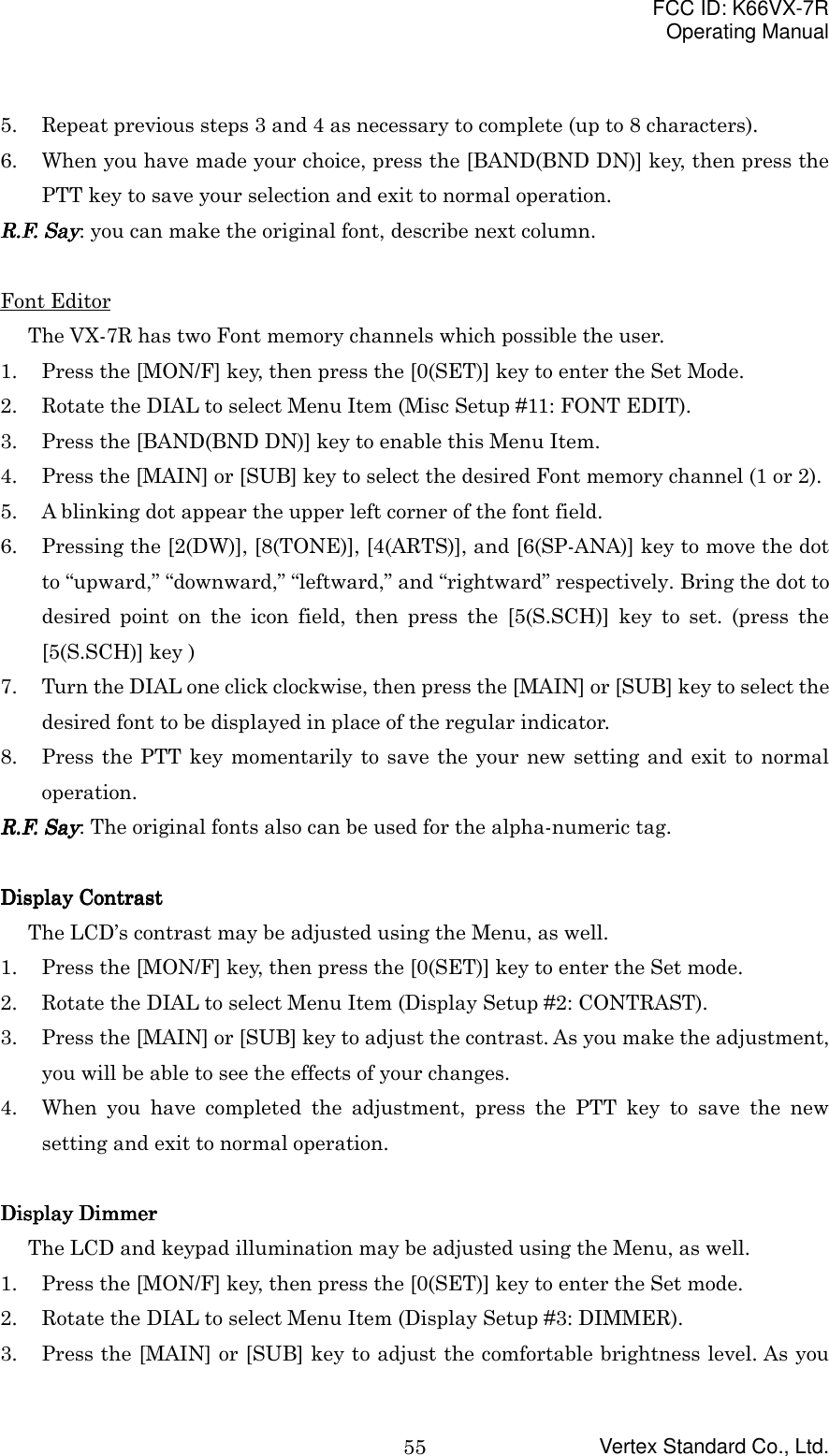 FCC ID: K66VX-7ROperating ManualVertex Standard Co., Ltd.555. Repeat previous steps 3 and 4 as necessary to complete (up to 8 characters).6. When you have made your choice, press the [BAND(BND DN)] key, then press thePTT key to save your selection and exit to normal operation.R.F. SayR.F. SayR.F. SayR.F. Say: you can make the original font, describe next column.Font EditorThe VX-7R has two Font memory channels which possible the user.1. Press the [MON/F] key, then press the [0(SET)] key to enter the Set Mode.2. Rotate the DIAL to select Menu Item (Misc Setup #11: FONT EDIT).3. Press the [BAND(BND DN)] key to enable this Menu Item.4. Press the [MAIN] or [SUB] key to select the desired Font memory channel (1 or 2).5. A blinking dot appear the upper left corner of the font field.6. Pressing the [2(DW)], [8(TONE)], [4(ARTS)], and [6(SP-ANA)] key to move the dotto “upward,” “downward,” “leftward,” and “rightward” respectively. Bring the dot todesired point on the icon field, then press the [5(S.SCH)] key to set. (press the[5(S.SCH)] key )7. Turn the DIAL one click clockwise, then press the [MAIN] or [SUB] key to select thedesired font to be displayed in place of the regular indicator.8. Press the PTT key momentarily to save the your new setting and exit to normaloperation.R.F. SayR.F. SayR.F. SayR.F. Say: The original fonts also can be used for the alpha-numeric tag.Display ContrastDisplay ContrastDisplay ContrastDisplay ContrastThe LCD’s contrast may be adjusted using the Menu, as well.1. Press the [MON/F] key, then press the [0(SET)] key to enter the Set mode.2. Rotate the DIAL to select Menu Item (Display Setup #2: CONTRAST).3. Press the [MAIN] or [SUB] key to adjust the contrast. As you make the adjustment,you will be able to see the effects of your changes.4. When you have completed the adjustment, press the PTT key to save the newsetting and exit to normal operation.Display Display Display Display DimmerDimmerDimmerDimmerThe LCD and keypad illumination may be adjusted using the Menu, as well.1. Press the [MON/F] key, then press the [0(SET)] key to enter the Set mode.2. Rotate the DIAL to select Menu Item (Display Setup #3: DIMMER).3. Press the [MAIN] or [SUB] key to adjust the comfortable brightness level. As you