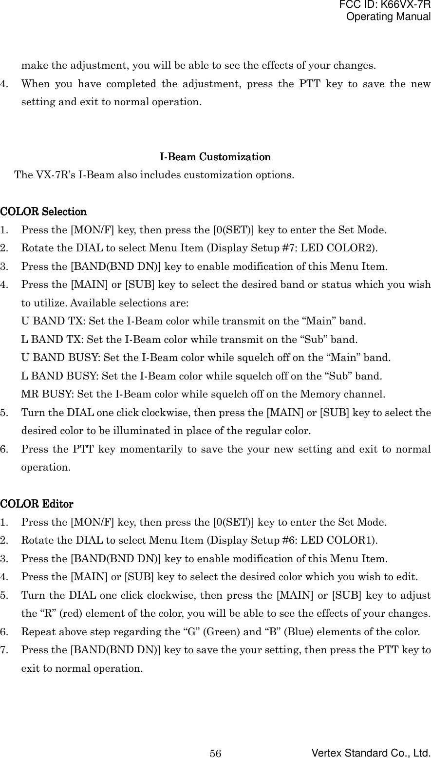 FCC ID: K66VX-7ROperating ManualVertex Standard Co., Ltd.56make the adjustment, you will be able to see the effects of your changes.4. When you have completed the adjustment, press the PTT key to save the newsetting and exit to normal operation.I-Beam CustomizationI-Beam CustomizationI-Beam CustomizationI-Beam CustomizationThe VX-7R’s I-Beam also includes customization options.COLOR SelectionCOLOR SelectionCOLOR SelectionCOLOR Selection1. Press the [MON/F] key, then press the [0(SET)] key to enter the Set Mode.2. Rotate the DIAL to select Menu Item (Display Setup #7: LED COLOR2).3. Press the [BAND(BND DN)] key to enable modification of this Menu Item.4. Press the [MAIN] or [SUB] key to select the desired band or status which you wishto utilize. Available selections are:U BAND TX: Set the I-Beam color while transmit on the “Main” band.L BAND TX: Set the I-Beam color while transmit on the “Sub” band.U BAND BUSY: Set the I-Beam color while squelch off on the “Main” band.L BAND BUSY: Set the I-Beam color while squelch off on the “Sub” band.MR BUSY: Set the I-Beam color while squelch off on the Memory channel.5. Turn the DIAL one click clockwise, then press the [MAIN] or [SUB] key to select thedesired color to be illuminated in place of the regular color.6. Press the PTT key momentarily to save the your new setting and exit to normaloperation.COLOR EditorCOLOR EditorCOLOR EditorCOLOR Editor1. Press the [MON/F] key, then press the [0(SET)] key to enter the Set Mode.2. Rotate the DIAL to select Menu Item (Display Setup #6: LED COLOR1).3. Press the [BAND(BND DN)] key to enable modification of this Menu Item.4. Press the [MAIN] or [SUB] key to select the desired color which you wish to edit.5. Turn the DIAL one click clockwise, then press the [MAIN] or [SUB] key to adjustthe “R” (red) element of the color, you will be able to see the effects of your changes.6. Repeat above step regarding the “G” (Green) and “B” (Blue) elements of the color.7. Press the [BAND(BND DN)] key to save the your setting, then press the PTT key toexit to normal operation.