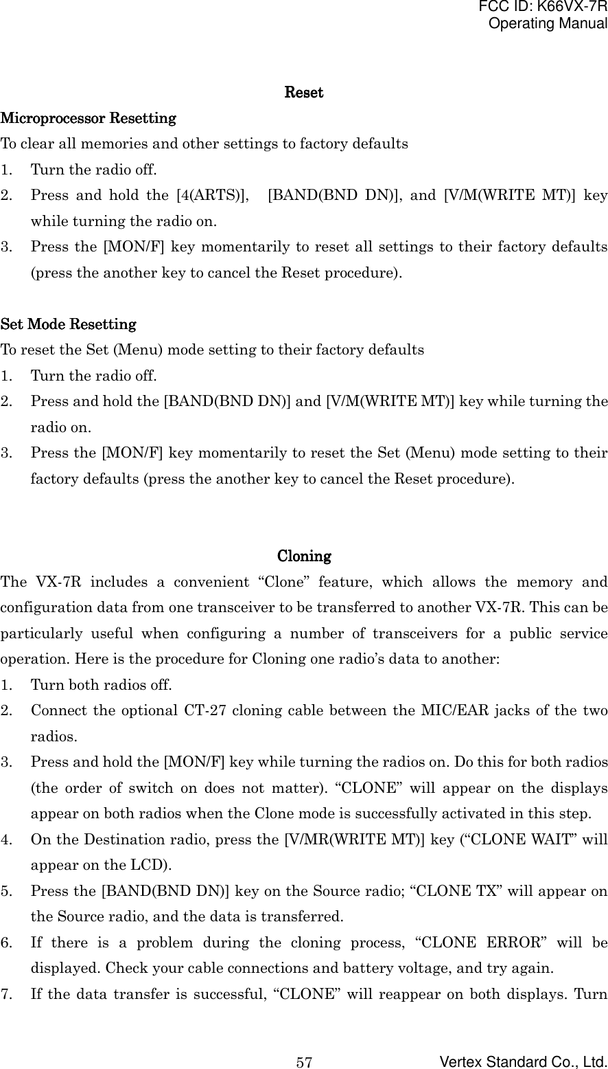FCC ID: K66VX-7ROperating ManualVertex Standard Co., Ltd.57ResetResetResetResetMicroprocessor ResettingMicroprocessor ResettingMicroprocessor ResettingMicroprocessor ResettingTo clear all memories and other settings to factory defaults1. Turn the radio off.2. Press and hold the [4(ARTS)],   [BAND(BND DN)], and [V/M(WRITE MT)] keywhile turning the radio on.3. Press the [MON/F] key momentarily to reset all settings to their factory defaults(press the another key to cancel the Reset procedure).Set Mode ResettingSet Mode ResettingSet Mode ResettingSet Mode ResettingTo reset the Set (Menu) mode setting to their factory defaults1. Turn the radio off.2. Press and hold the [BAND(BND DN)] and [V/M(WRITE MT)] key while turning theradio on.3. Press the [MON/F] key momentarily to reset the Set (Menu) mode setting to theirfactory defaults (press the another key to cancel the Reset procedure).CloningCloningCloningCloningThe VX-7R includes a convenient “Clone” feature, which allows the memory andconfiguration data from one transceiver to be transferred to another VX-7R. This can beparticularly useful when configuring a number of transceivers for a public serviceoperation. Here is the procedure for Cloning one radio’s data to another:1. Turn both radios off.2. Connect the optional CT-27 cloning cable between the MIC/EAR jacks of the tworadios.3. Press and hold the [MON/F] key while turning the radios on. Do this for both radios(the order of switch on does not matter). “CLONE” will appear on the displaysappear on both radios when the Clone mode is successfully activated in this step.4. On the Destination radio, press the [V/MR(WRITE MT)] key (“CLONE WAIT” willappear on the LCD).5. Press the [BAND(BND DN)] key on the Source radio; “CLONE TX” will appear onthe Source radio, and the data is transferred.6. If there is a problem during the cloning process, “CLONE ERROR” will bedisplayed. Check your cable connections and battery voltage, and try again.7. If the data transfer is successful, “CLONE” will reappear on both displays. Turn