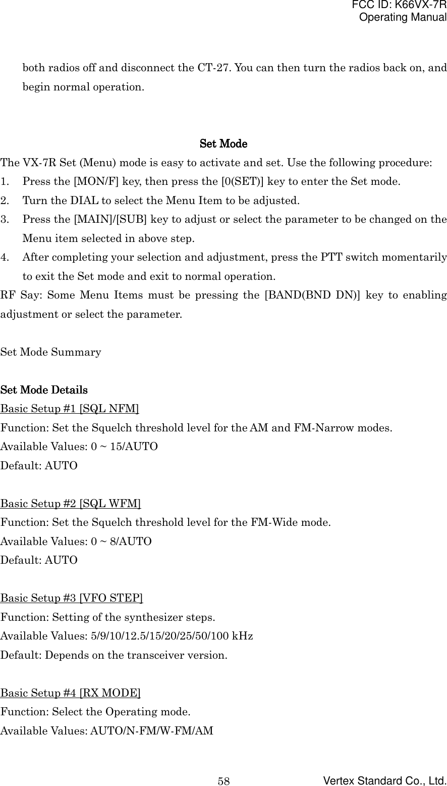 FCC ID: K66VX-7ROperating ManualVertex Standard Co., Ltd.58both radios off and disconnect the CT-27. You can then turn the radios back on, andbegin normal operation.Set ModeSet ModeSet ModeSet ModeThe VX-7R Set (Menu) mode is easy to activate and set. Use the following procedure:1. Press the [MON/F] key, then press the [0(SET)] key to enter the Set mode.2. Turn the DIAL to select the Menu Item to be adjusted.3. Press the [MAIN]/[SUB] key to adjust or select the parameter to be changed on theMenu item selected in above step.4. After completing your selection and adjustment, press the PTT switch momentarilyto exit the Set mode and exit to normal operation.RF Say: Some Menu Items must be pressing the [BAND(BND DN)] key to enablingadjustment or select the parameter.Set Mode SummarySet Mode DetailsSet Mode DetailsSet Mode DetailsSet Mode DetailsBasic Setup #1 [SQL NFM]Function: Set the Squelch threshold level for the AM and FM-Narrow modes.Available Values: 0 ~ 15/AUTODefault: AUTOBasic Setup #2 [SQL WFM]Function: Set the Squelch threshold level for the FM-Wide mode.Available Values: 0 ~ 8/AUTODefault: AUTOBasic Setup #3 [VFO STEP]Function: Setting of the synthesizer steps.Available Values: 5/9/10/12.5/15/20/25/50/100 kHzDefault: Depends on the transceiver version.Basic Setup #4 [RX MODE]Function: Select the Operating mode.Available Values: AUTO/N-FM/W-FM/AM