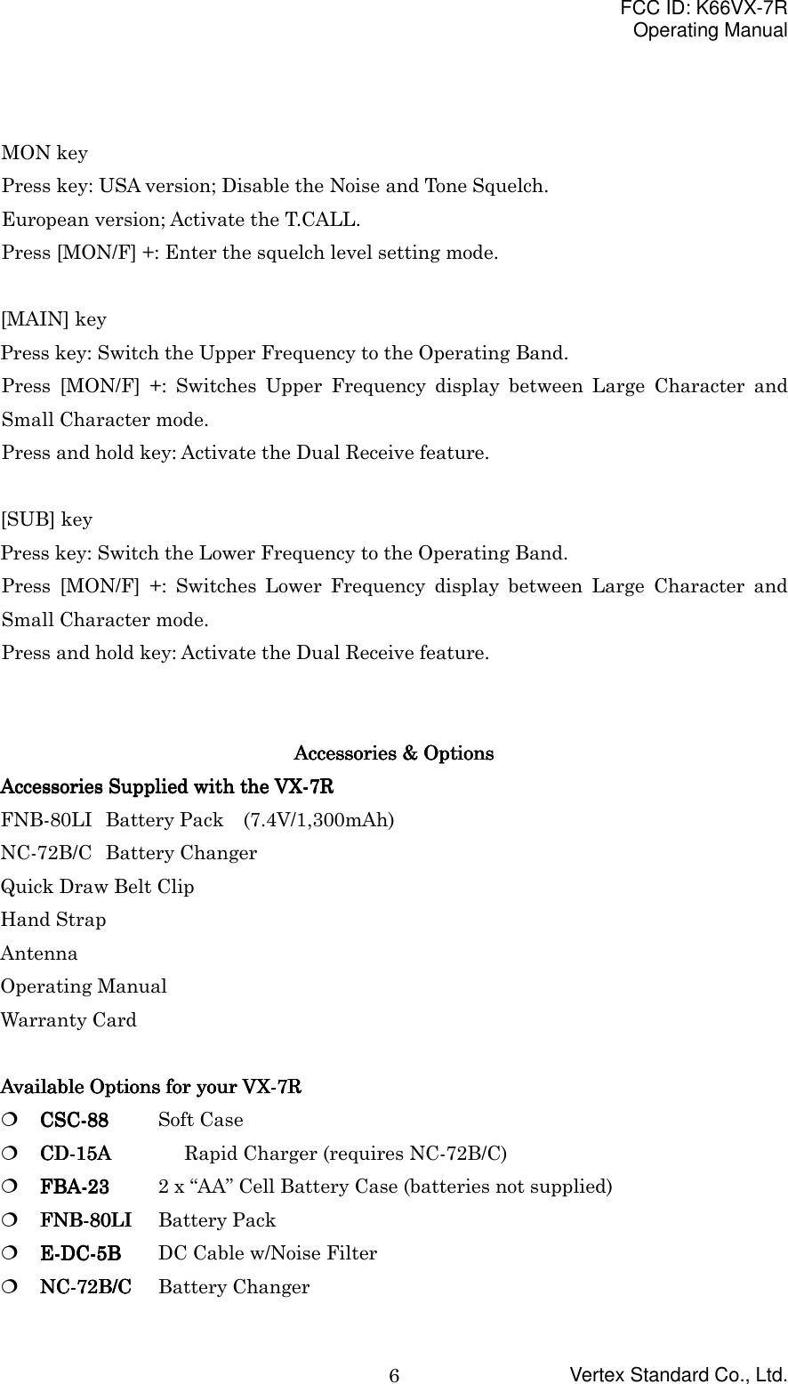 FCC ID: K66VX-7ROperating ManualVertex Standard Co., Ltd.6MON keyPress key: USA version; Disable the Noise and Tone Squelch.European version; Activate the T.CALL.Press [MON/F] +: Enter the squelch level setting mode.[MAIN] keyPress key: Switch the Upper Frequency to the Operating Band.Press [MON/F] +: Switches Upper Frequency display between Large Character andSmall Character mode.Press and hold key: Activate the Dual Receive feature.[SUB] keyPress key: Switch the Lower Frequency to the Operating Band.Press [MON/F] +: Switches Lower Frequency display between Large Character andSmall Character mode.Press and hold key: Activate the Dual Receive feature.Accessories &amp; OptionsAccessories &amp; OptionsAccessories &amp; OptionsAccessories &amp; OptionsAccessories Supplied with theAccessories Supplied with theAccessories Supplied with theAccessories Supplied with the VX-7R VX-7R VX-7R VX-7RFNB-80LI Battery Pack  (7.4V/1,300mAh)NC-72B/C Battery ChangerQuick Draw Belt ClipHand StrapAntennaOperating ManualWarranty CardAvailable Options for your VX-Available Options for your VX-Available Options for your VX-Available Options for your VX-7R7R7R7R! CSC-CSC-CSC-CSC-88888888 Soft Case! CD-CD-CD-CD-15A15A15A15A Rapid Charger (requires NC-72B/C)! FBA-23FBA-23FBA-23FBA-23 2 x “AA” Cell Battery Case (batteries not supplied)! FNB-8FNB-8FNB-8FNB-80000LILILILI Battery Pack! E-DC-5BE-DC-5BE-DC-5BE-DC-5B DC Cable w/Noise Filter! NC-72B/CNC-72B/CNC-72B/CNC-72B/C Battery Changer