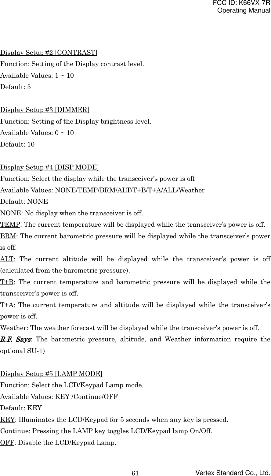 FCC ID: K66VX-7ROperating ManualVertex Standard Co., Ltd.61Display Setup #2 [CONTRAST]Function: Setting of the Display contrast level.Available Values: 1 ~ 10Default: 5Display Setup #3 [DIMMER]Function: Setting of the Display brightness level.Available Values: 0 ~ 10Default: 10Display Setup #4 [DISP MODE]Function: Select the display while the transceiver’s power is offAvailable Values: NONE/TEMP/BRM/ALT/T+B/T+A/ALL/WeatherDefault: NONENONE: No display when the transceiver is off.TEMP: The current temperature will be displayed while the transceiver’s power is off.BRM: The current barometric pressure will be displayed while the transceiver’s poweris off.ALT: The current altitude will be displayed while the transceiver’s power is off(calculated from the barometric pressure).T+B: The current temperature and barometric pressure will be displayed while thetransceiver’s power is off.T+A: The current temperature and altitude will be displayed while the transceiver’spower is off.Weather: The weather forecast will be displayed while the transceiver’s power is off.R.F. SaysR.F. SaysR.F. SaysR.F. Says: The barometric pressure, altitude, and Weather information require theoptional SU-1)Display Setup #5 [LAMP MODE]Function: Select the LCD/Keypad Lamp mode.Available Values: KEY /Continue/OFFDefault: KEYKEY: Illuminates the LCD/Keypad for 5 seconds when any key is pressed.Continue: Pressing the LAMP key toggles LCD/Keypad lamp On/Off.OFF: Disable the LCD/Keypad Lamp.