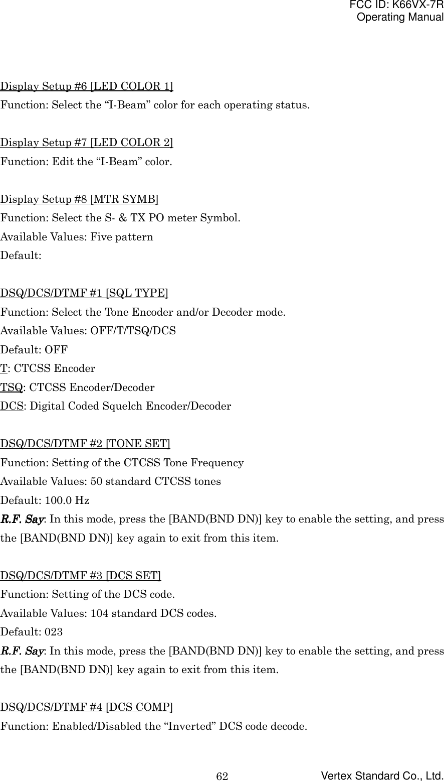 FCC ID: K66VX-7ROperating ManualVertex Standard Co., Ltd.62Display Setup #6 [LED COLOR 1]Function: Select the “I-Beam” color for each operating status.Display Setup #7 [LED COLOR 2]Function: Edit the “I-Beam” color.Display Setup #8 [MTR SYMB]Function: Select the S- &amp; TX PO meter Symbol.Available Values: Five patternDefault:DSQ/DCS/DTMF #1 [SQL TYPE]Function: Select the Tone Encoder and/or Decoder mode.Available Values: OFF/T/TSQ/DCSDefault: OFFT: CTCSS EncoderTSQ: CTCSS Encoder/DecoderDCS: Digital Coded Squelch Encoder/DecoderDSQ/DCS/DTMF #2 [TONE SET]Function: Setting of the CTCSS Tone FrequencyAvailable Values: 50 standard CTCSS tonesDefault: 100.0 HzRRRR....FFFF.... Say Say Say Say: In this mode, press the [BAND(BND DN)] key to enable the setting, and pressthe [BAND(BND DN)] key again to exit from this item.DSQ/DCS/DTMF #3 [DCS SET]Function: Setting of the DCS code.Available Values: 104 standard DCS codes.Default: 023RRRR....FFFF.... Say Say Say Say: In this mode, press the [BAND(BND DN)] key to enable the setting, and pressthe [BAND(BND DN)] key again to exit from this item.DSQ/DCS/DTMF #4 [DCS COMP]Function: Enabled/Disabled the “Inverted” DCS code decode.