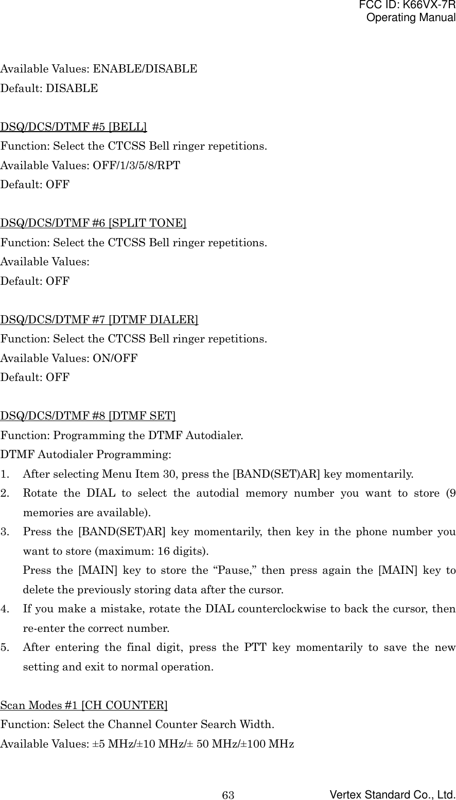 FCC ID: K66VX-7ROperating ManualVertex Standard Co., Ltd.63Available Values: ENABLE/DISABLEDefault: DISABLEDSQ/DCS/DTMF #5 [BELL]Function: Select the CTCSS Bell ringer repetitions.Available Values: OFF/1/3/5/8/RPTDefault: OFFDSQ/DCS/DTMF #6 [SPLIT TONE]Function: Select the CTCSS Bell ringer repetitions.Available Values:Default: OFFDSQ/DCS/DTMF #7 [DTMF DIALER]Function: Select the CTCSS Bell ringer repetitions.Available Values: ON/OFFDefault: OFFDSQ/DCS/DTMF #8 [DTMF SET]Function: Programming the DTMF Autodialer.DTMF Autodialer Programming:1. After selecting Menu Item 30, press the [BAND(SET)AR] key momentarily.2. Rotate the DIAL to select the autodial memory number you want to store (9memories are available).3. Press the [BAND(SET)AR] key momentarily, then key in the phone number youwant to store (maximum: 16 digits).Press the [MAIN] key to store the “Pause,” then press again the [MAIN] key todelete the previously storing data after the cursor.4. If you make a mistake, rotate the DIAL counterclockwise to back the cursor, thenre-enter the correct number.5. After entering the final digit, press the PTT key momentarily to save the newsetting and exit to normal operation.Scan Modes #1 [CH COUNTER]Function: Select the Channel Counter Search Width.Available Values: ±5 MHz/±10 MHz/± 50 MHz/±100 MHz