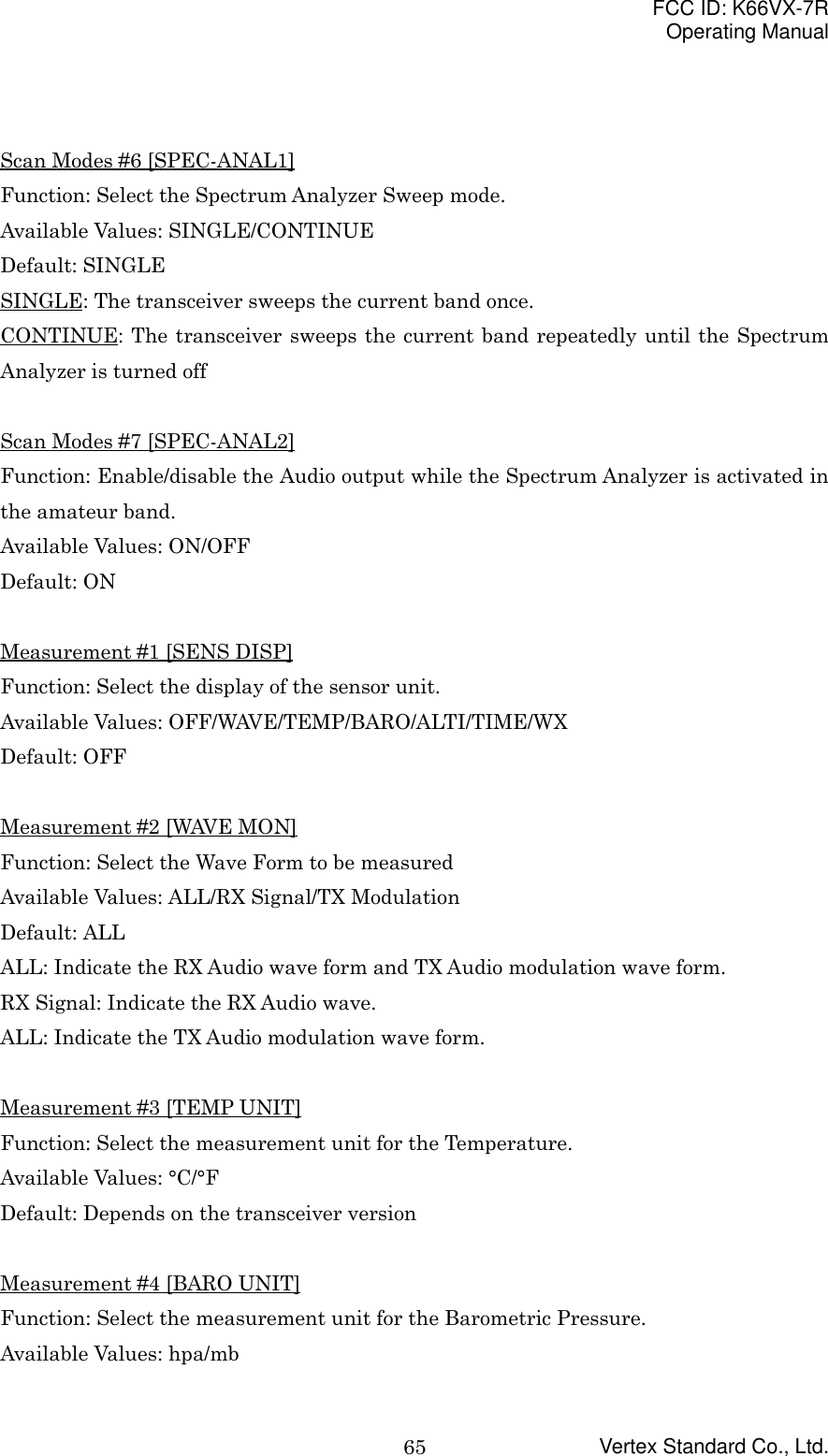 FCC ID: K66VX-7ROperating ManualVertex Standard Co., Ltd.65Scan Modes #6 [SPEC-ANAL1]Function: Select the Spectrum Analyzer Sweep mode.Available Values: SINGLE/CONTINUEDefault: SINGLESINGLE: The transceiver sweeps the current band once.CONTINUE: The transceiver sweeps the current band repeatedly until the SpectrumAnalyzer is turned offScan Modes #7 [SPEC-ANAL2]Function: Enable/disable the Audio output while the Spectrum Analyzer is activated inthe amateur band.Available Values: ON/OFFDefault: ONMeasurement #1 [SENS DISP]Function: Select the display of the sensor unit.Available Values: OFF/WAVE/TEMP/BARO/ALTI/TIME/WXDefault: OFFMeasurement #2 [WAVE MON]Function: Select the Wave Form to be measuredAvailable Values: ALL/RX Signal/TX ModulationDefault: ALLALL: Indicate the RX Audio wave form and TX Audio modulation wave form.RX Signal: Indicate the RX Audio wave.ALL: Indicate the TX Audio modulation wave form.Measurement #3 [TEMP UNIT]Function: Select the measurement unit for the Temperature.Available Values: °C/°FDefault: Depends on the transceiver versionMeasurement #4 [BARO UNIT]Function: Select the measurement unit for the Barometric Pressure.Available Values: hpa/mb