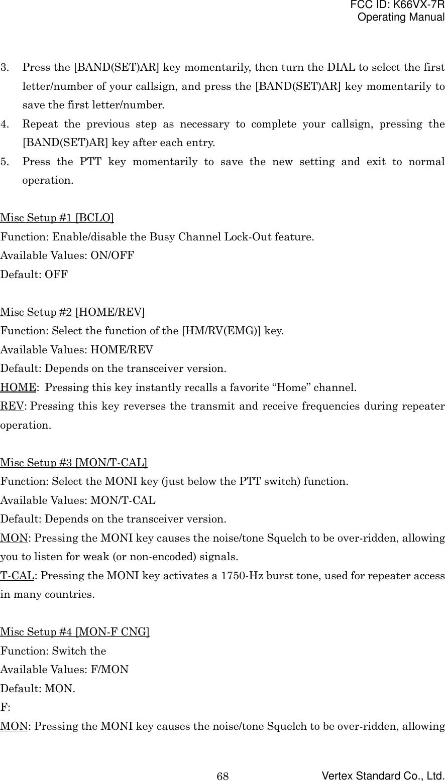 FCC ID: K66VX-7ROperating ManualVertex Standard Co., Ltd.683. Press the [BAND(SET)AR] key momentarily, then turn the DIAL to select the firstletter/number of your callsign, and press the [BAND(SET)AR] key momentarily tosave the first letter/number.4. Repeat the previous step as necessary to complete your callsign, pressing the[BAND(SET)AR] key after each entry.5. Press the PTT key momentarily to save the new setting and exit to normaloperation.Misc Setup #1 [BCLO]Function: Enable/disable the Busy Channel Lock-Out feature.Available Values: ON/OFFDefault: OFFMisc Setup #2 [HOME/REV]Function: Select the function of the [HM/RV(EMG)] key.Available Values: HOME/REVDefault: Depends on the transceiver version.HOME: Pressing this key instantly recalls a favorite “Home” channel.REV: Pressing this key reverses the transmit and receive frequencies during repeateroperation.Misc Setup #3 [MON/T-CAL]Function: Select the MONI key (just below the PTT switch) function.Available Values: MON/T-CALDefault: Depends on the transceiver version.MON: Pressing the MONI key causes the noise/tone Squelch to be over-ridden, allowingyou to listen for weak (or non-encoded) signals.T-CAL: Pressing the MONI key activates a 1750-Hz burst tone, used for repeater accessin many countries.Misc Setup #4 [MON-F CNG]Function: Switch theAvailable Values: F/MONDefault: MON.F:MON: Pressing the MONI key causes the noise/tone Squelch to be over-ridden, allowing