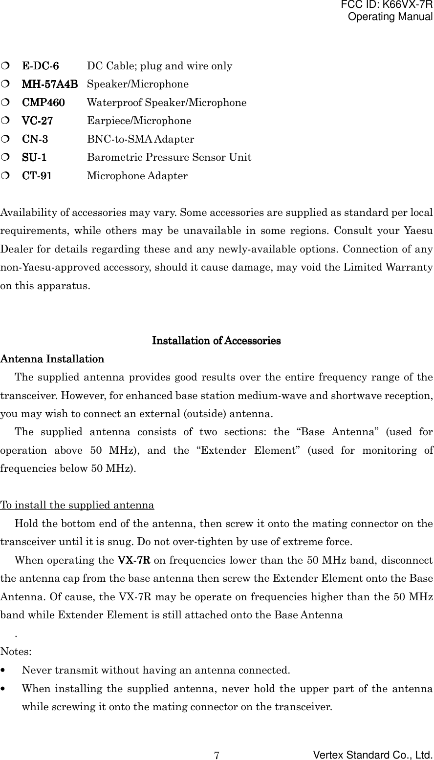 FCC ID: K66VX-7ROperating ManualVertex Standard Co., Ltd.7! E-DC-6E-DC-6E-DC-6E-DC-6 DC Cable; plug and wire only! MH-MH-MH-MH-55557A4B7A4B7A4B7A4B Speaker/Microphone! CMP460CMP460CMP460CMP460 Waterproof Speaker/Microphone! VC-VC-VC-VC-27272727 Earpiece/Microphone! CN-3CN-3CN-3CN-3 BNC-to-SMA Adapter! SU-1SU-1SU-1SU-1 Barometric Pressure Sensor Unit! CT-91CT-91CT-91CT-91 Microphone AdapterAvailability of accessories may vary. Some accessories are supplied as standard per localrequirements, while others may be unavailable in some regions. Consult your YaesuDealer for details regarding these and any newly-available options. Connection of anynon-Yaesu-approved accessory, should it cause damage, may void the Limited Warrantyon this apparatus.Installation of AccessoriesInstallation of AccessoriesInstallation of AccessoriesInstallation of AccessoriesAntenna InstallationAntenna InstallationAntenna InstallationAntenna InstallationThe supplied antenna provides good results over the entire frequency range of thetransceiver. However, for enhanced base station medium-wave and shortwave reception,you may wish to connect an external (outside) antenna.The supplied antenna consists of two sections: the “Base Antenna” (used foroperation above 50 MHz), and the “Extender Element” (used for monitoring offrequencies below 50 MHz).To install the supplied antennaHold the bottom end of the antenna, then screw it onto the mating connector on thetransceiver until it is snug. Do not over-tighten by use of extreme force.When operating the VX-VX-VX-VX-7R7R7R7R on frequencies lower than the 50 MHz band, disconnectthe antenna cap from the base antenna then screw the Extender Element onto the BaseAntenna. Of cause, the VX-7R may be operate on frequencies higher than the 50 MHzband while Extender Element is still attached onto the Base Antenna.Notes:• Never transmit without having an antenna connected.• When installing the supplied antenna, never hold the upper part of the antennawhile screwing it onto the mating connector on the transceiver.