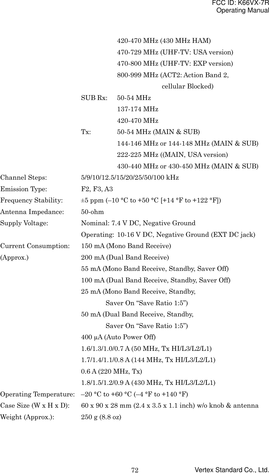 FCC ID: K66VX-7ROperating ManualVertex Standard Co., Ltd.72420-470 MHz (430 MHz HAM)470-729 MHz (UHF-TV: USA version)470-800 MHz (UHF-TV: EXP version)800-999 MHz (ACT2: Action Band 2,cellular Blocked)SUB Rx: 50-54 MHz137-174 MHz420-470 MHzTx: 50-54 MHz (MAIN &amp; SUB)144-146 MHz or 144-148 MHz (MAIN &amp; SUB)222-225 MHz ((MAIN, USA version)430-440 MHz or 430-450 MHz (MAIN &amp; SUB)Channel Steps:  5/9/10/12.5/15/20/25/50/100 kHzEmission Type: F2, F3, A3Frequency Stability: ±5 ppm (–10 °C to +50 °C [+14 °F to +122 °F])Antenna Impedance:  50-ohmSupply Voltage:  Nominal: 7.4 V DC, Negative GroundOperating:  10-16 V DC, Negative Ground (EXT DC jack)Current Consumption: 150 mA (Mono Band Receive)(Approx.) 200 mA (Dual Band Receive)55 mA (Mono Band Receive, Standby, Saver Off)100 mA (Dual Band Receive, Standby, Saver Off)25 mA (Mono Band Receive, Standby,    Saver On “Save Ratio 1:5”)50 mA (Dual Band Receive, Standby,    Saver On “Save Ratio 1:5”)400 µA (Auto Power Off)1.6/1.3/1.0/0.7 A (50 MHz, Tx HI/L3/L2/L1)1.7/1.4/1.1/0.8 A (144 MHz, Tx HI/L3/L2/L1)0.6 A (220 MHz, Tx)1.8/1.5/1.2/0.9 A (430 MHz, Tx HI/L3/L2/L1)Operating Temperature: –20 °C to +60 °C (–4 °F to +140 °F)Case Size (W x H x D): 60 x 90 x 28 mm (2.4 x 3.5 x 1.1 inch) w/o knob &amp; antennaWeight (Approx.): 250 g (8.8 oz)