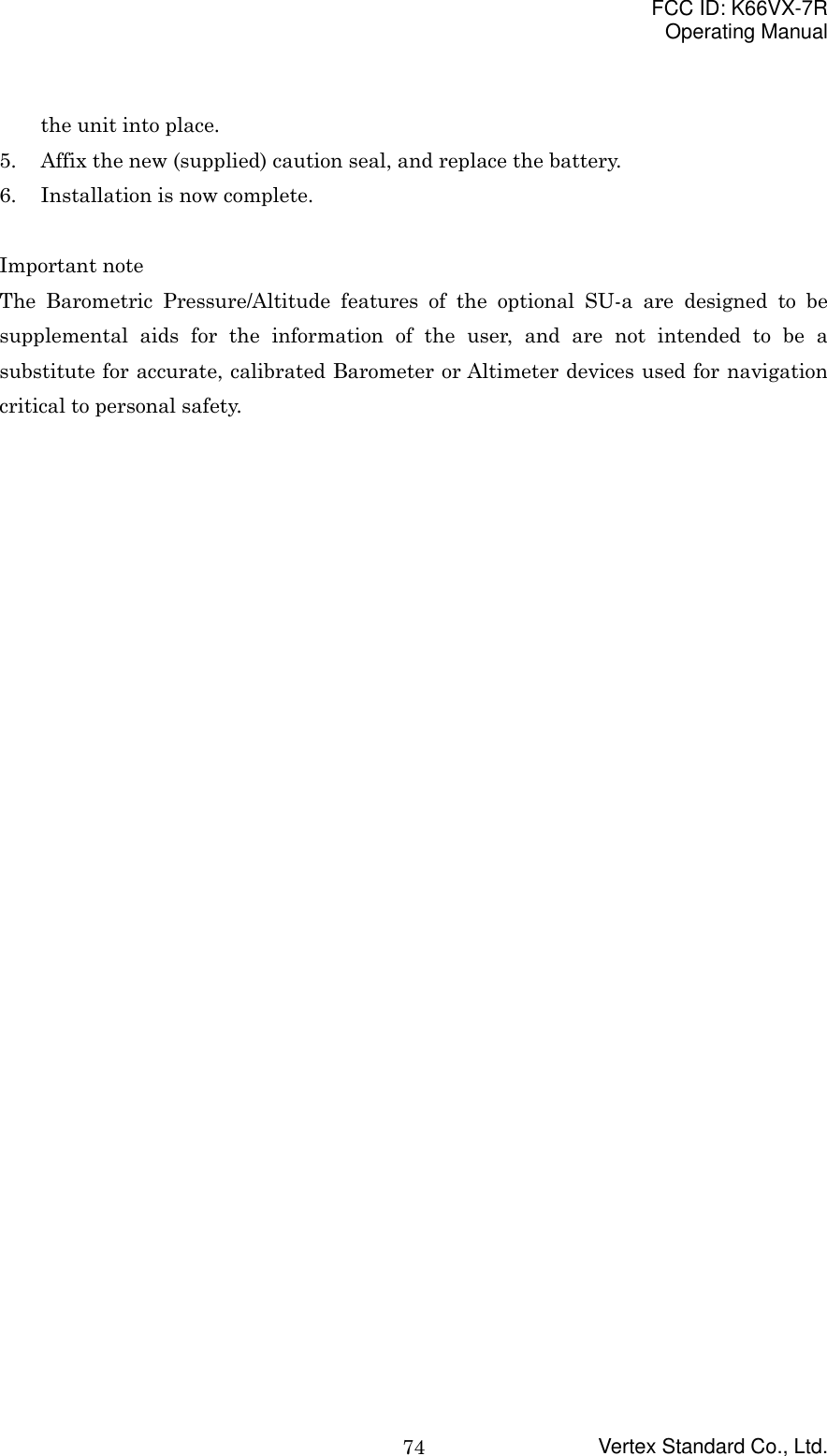 FCC ID: K66VX-7ROperating ManualVertex Standard Co., Ltd.74the unit into place.5. Affix the new (supplied) caution seal, and replace the battery.6. Installation is now complete.Important noteThe Barometric Pressure/Altitude features of the optional SU-a are designed to besupplemental aids for the information of the user, and are not intended to be asubstitute for accurate, calibrated Barometer or Altimeter devices used for navigationcritical to personal safety.
