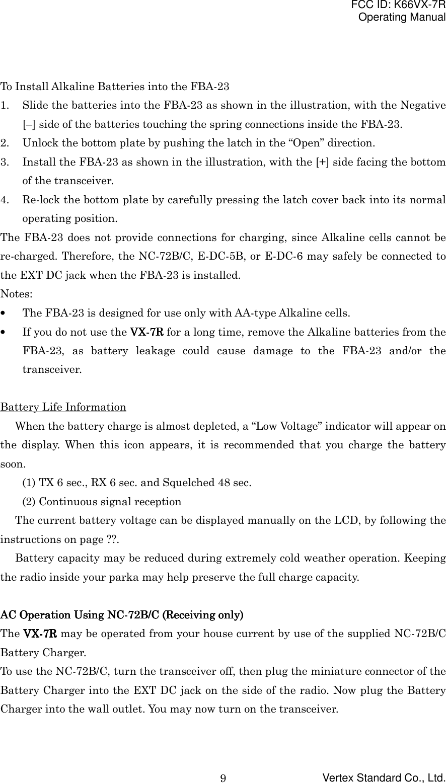 FCC ID: K66VX-7ROperating ManualVertex Standard Co., Ltd.9To Install Alkaline Batteries into the FBA-231. Slide the batteries into the FBA-23 as shown in the illustration, with the Negative[–] side of the batteries touching the spring connections inside the FBA-23.2. Unlock the bottom plate by pushing the latch in the “Open” direction.3. Install the FBA-23 as shown in the illustration, with the [+] side facing the bottomof the transceiver.4. Re-lock the bottom plate by carefully pressing the latch cover back into its normaloperating position.The FBA-23 does not provide connections for charging, since Alkaline cells cannot bere-charged. Therefore, the NC-72B/C, E-DC-5B, or E-DC-6 may safely be connected tothe EXT DC jack when the FBA-23 is installed.Notes:• The FBA-23 is designed for use only with AA-type Alkaline cells.• If you do not use the VX-VX-VX-VX-7R7R7R7R for a long time, remove the Alkaline batteries from theFBA-23, as battery leakage could cause damage to the FBA-23 and/or thetransceiver.Battery Life InformationWhen the battery charge is almost depleted, a “Low Voltage” indicator will appear onthe display. When this icon appears, it is recommended that you charge the batterysoon.(1) TX 6 sec., RX 6 sec. and Squelched 48 sec.(2) Continuous signal receptionThe current battery voltage can be displayed manually on the LCD, by following theinstructions on page ??.Battery capacity may be reduced during extremely cold weather operation. Keepingthe radio inside your parka may help preserve the full charge capacity.AC Operation Using NC-72B/C (Receiving only)AC Operation Using NC-72B/C (Receiving only)AC Operation Using NC-72B/C (Receiving only)AC Operation Using NC-72B/C (Receiving only)The VX-VX-VX-VX-7R7R7R7R may be operated from your house current by use of the supplied NC-72B/CBattery Charger.To use the NC-72B/C, turn the transceiver off, then plug the miniature connector of theBattery Charger into the EXT DC jack on the side of the radio. Now plug the BatteryCharger into the wall outlet. You may now turn on the transceiver.