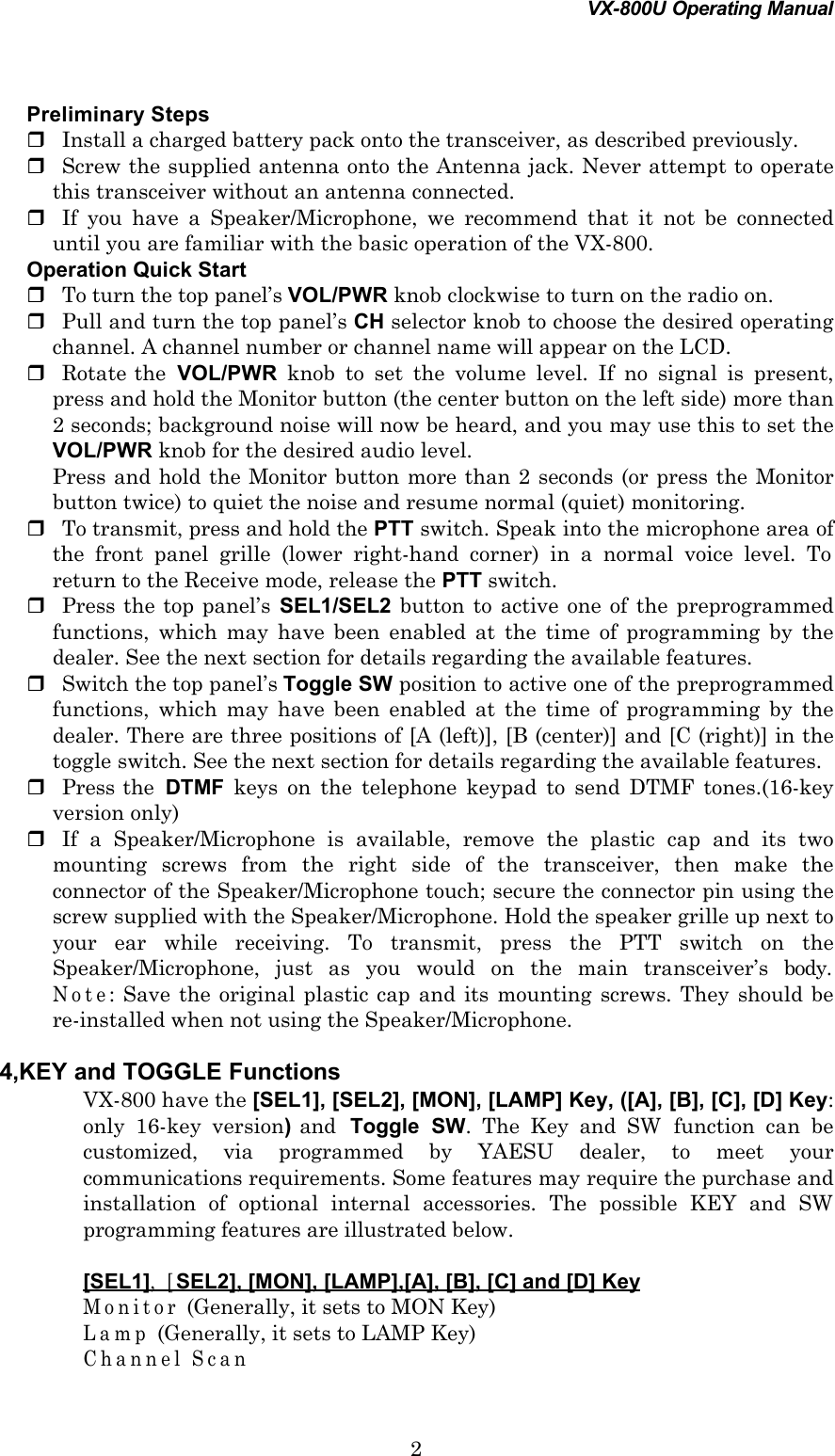 VX-800U Operating Manual2 Preliminary Stepsr Install a charged battery pack onto the transceiver, as described previously.r Screw the supplied antenna onto the Antenna jack. Never attempt to operatethis transceiver without an antenna connected.r If you have a Speaker/Microphone, we recommend that it not be connecteduntil you are familiar with the basic operation of the VX-800. Operation Quick Startr To turn the top panel’s VOL/PWR knob clockwise to turn on the radio on.r Pull and turn the top panel’s CH selector knob to choose the desired operatingchannel. A channel number or channel name will appear on the LCD.r Rotate the  VOL/PWR knob to set the volume level. If no signal is present,press and hold the Monitor button (the center button on the left side) more than2 seconds; background noise will now be heard, and you may use this to set theVOL/PWR knob for the desired audio level. Press and hold the Monitor button more than 2 seconds (or press the Monitorbutton twice) to quiet the noise and resume normal (quiet) monitoring.r To transmit, press and hold the PTT switch. Speak into the microphone area ofthe front panel grille (lower right-hand corner) in a normal voice level. Toreturn to the Receive mode, release the PTT switch.r Press the top panel’s  SEL1/SEL2 button to active one of the preprogrammedfunctions, which may have been enabled at the time of programming by thedealer. See the next section for details regarding the available features.r Switch the top panel’s Toggle SW position to active one of the preprogrammedfunctions, which may have been enabled at the time of programming by thedealer. There are three positions of [A (left)], [B (center)] and [C (right)] in thetoggle switch. See the next section for details regarding the available features.r Press the  DTMF keys on the telephone keypad to send DTMF tones.(16-keyversion only)r If a Speaker/Microphone is available, remove the plastic cap and its twomounting screws from the right side of the transceiver, then make theconnector of the Speaker/Microphone touch; secure the connector pin using thescrew supplied with the Speaker/Microphone. Hold the speaker grille up next toyour ear while receiving. To transmit, press the PTT switch on theSpeaker/Microphone, just as you would on the main transceiver’s body.Note: Save the original plastic cap and its mounting screws. They should bere-installed when not using the Speaker/Microphone.4,KEY and TOGGLE FunctionsVX-800 have the [SEL1], [SEL2], [MON], [LAMP] Key, ([A], [B], [C], [D] Key:only 16-key version) and  Toggle SW. The Key and SW function can becustomized, via programmed by YAESU dealer, to meet yourcommunications requirements. Some features may require the purchase andinstallation of optional internal accessories. The possible KEY and SWprogramming features are illustrated below.[SEL1], [SEL2], [MON], [LAMP],[A], [B], [C] and [D] KeyMonitor (Generally, it sets to MON Key)Lamp (Generally, it sets to LAMP Key)Channel Scan