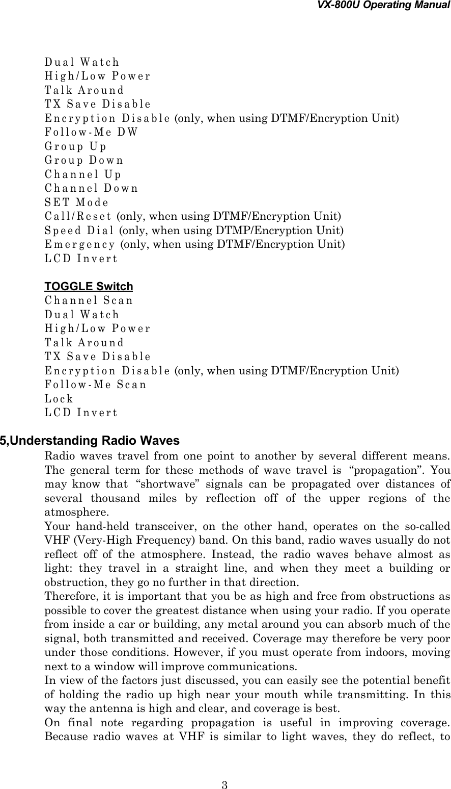 VX-800U Operating Manual3Dual WatchHigh/Low PowerTalk AroundTX Save DisableEncryption Disable (only, when using DTMF/Encryption Unit)Follow-Me DWGroup UpGroup DownChannel UpChannel DownSET ModeCall/Reset (only, when using DTMF/Encryption Unit)Speed Dial (only, when using DTMP/Encryption Unit)Emergency (only, when using DTMF/Encryption Unit)LCD InvertTOGGLE SwitchChannel ScanDual WatchHigh/Low PowerTalk AroundTX Save DisableEncryption Disable (only, when using DTMF/Encryption Unit)Follow-Me ScanLockLCD Invert5,Understanding Radio WavesRadio waves travel from one point to another by several different means.The general term for these methods of wave travel is  “propagation”. Youmay know that  “shortwave” signals can be propagated over distances ofseveral thousand miles by reflection off of the upper regions of theatmosphere.Your hand-held transceiver, on the other hand, operates on the so-calledVHF (Very-High Frequency) band. On this band, radio waves usually do notreflect off of the atmosphere. Instead, the radio waves behave almost aslight: they travel in a straight line, and when they meet a building orobstruction, they go no further in that direction.Therefore, it is important that you be as high and free from obstructions aspossible to cover the greatest distance when using your radio. If you operatefrom inside a car or building, any metal around you can absorb much of thesignal, both transmitted and received. Coverage may therefore be very poorunder those conditions. However, if you must operate from indoors, movingnext to a window will improve communications.In view of the factors just discussed, you can easily see the potential benefitof holding the radio up high near your mouth while transmitting. In thisway the antenna is high and clear, and coverage is best.On final note regarding propagation is useful in improving coverage.Because radio waves at VHF is similar to light waves, they do reflect, to