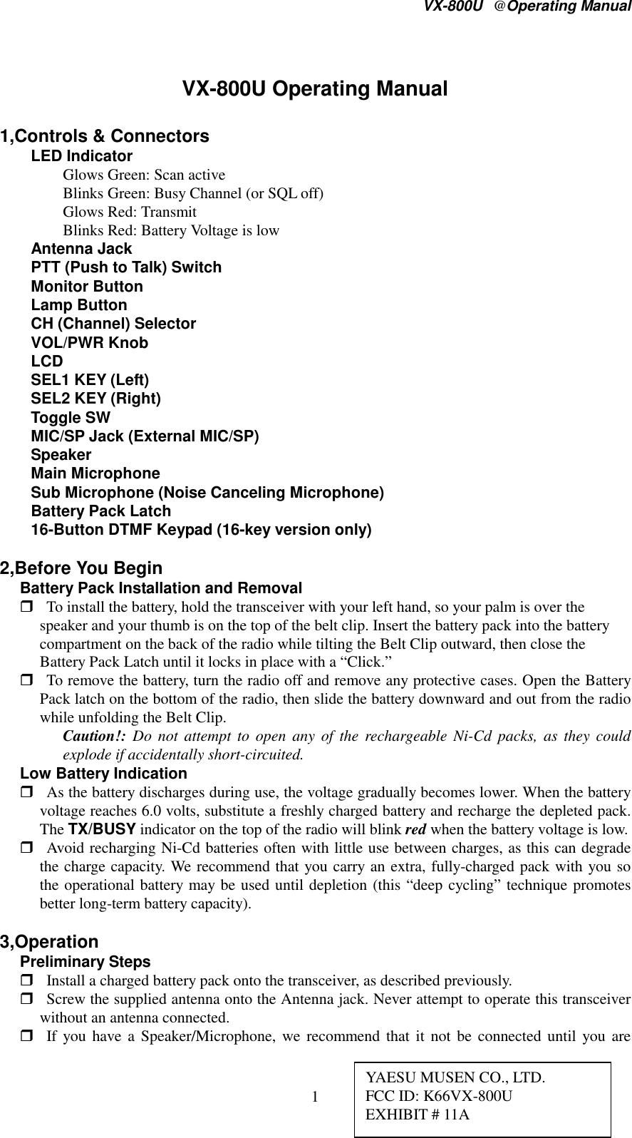 VX-800U@Operating Manual1VX-800U Operating Manual1,Controls &amp; ConnectorsLED IndicatorGlows Green: Scan activeBlinks Green: Busy Channel (or SQL off)Glows Red: TransmitBlinks Red: Battery Voltage is lowAntenna JackPTT (Push to Talk) SwitchMonitor ButtonLamp ButtonCH (Channel) SelectorVOL/PWR KnobLCDSEL1 KEY (Left)SEL2 KEY (Right)Toggle SWMIC/SP Jack (External MIC/SP)SpeakerMain MicrophoneSub Microphone (Noise Canceling Microphone)Battery Pack Latch16-Button DTMF Keypad (16-key version only)2,Before You BeginBattery Pack Installation and Removal To install the battery, hold the transceiver with your left hand, so your palm is over thespeaker and your thumb is on the top of the belt clip. Insert the battery pack into the batterycompartment on the back of the radio while tilting the Belt Clip outward, then close theBattery Pack Latch until it locks in place with a “Click.” To remove the battery, turn the radio off and remove any protective cases. Open the BatteryPack latch on the bottom of the radio, then slide the battery downward and out from the radiowhile unfolding the Belt Clip. Caution!: Do not attempt to open any of the rechargeable Ni-Cd packs, as they couldexplode if accidentally short-circuited. Low Battery Indication As the battery discharges during use, the voltage gradually becomes lower. When the batteryvoltage reaches 6.0 volts, substitute a freshly charged battery and recharge the depleted pack.The TX/BUSY indicator on the top of the radio will blink red when the battery voltage is low. Avoid recharging Ni-Cd batteries often with little use between charges, as this can degradethe charge capacity. We recommend that you carry an extra, fully-charged pack with you sothe operational battery may be used until depletion (this “deep cycling” technique promotesbetter long-term battery capacity).  3,Operation Preliminary Steps Install a charged battery pack onto the transceiver, as described previously. Screw the supplied antenna onto the Antenna jack. Never attempt to operate this transceiverwithout an antenna connected. If you have a Speaker/Microphone, we recommend that it not be connected until you areYAESU MUSEN CO., LTD.FCC ID: K66VX-800UEXHIBIT # 11A