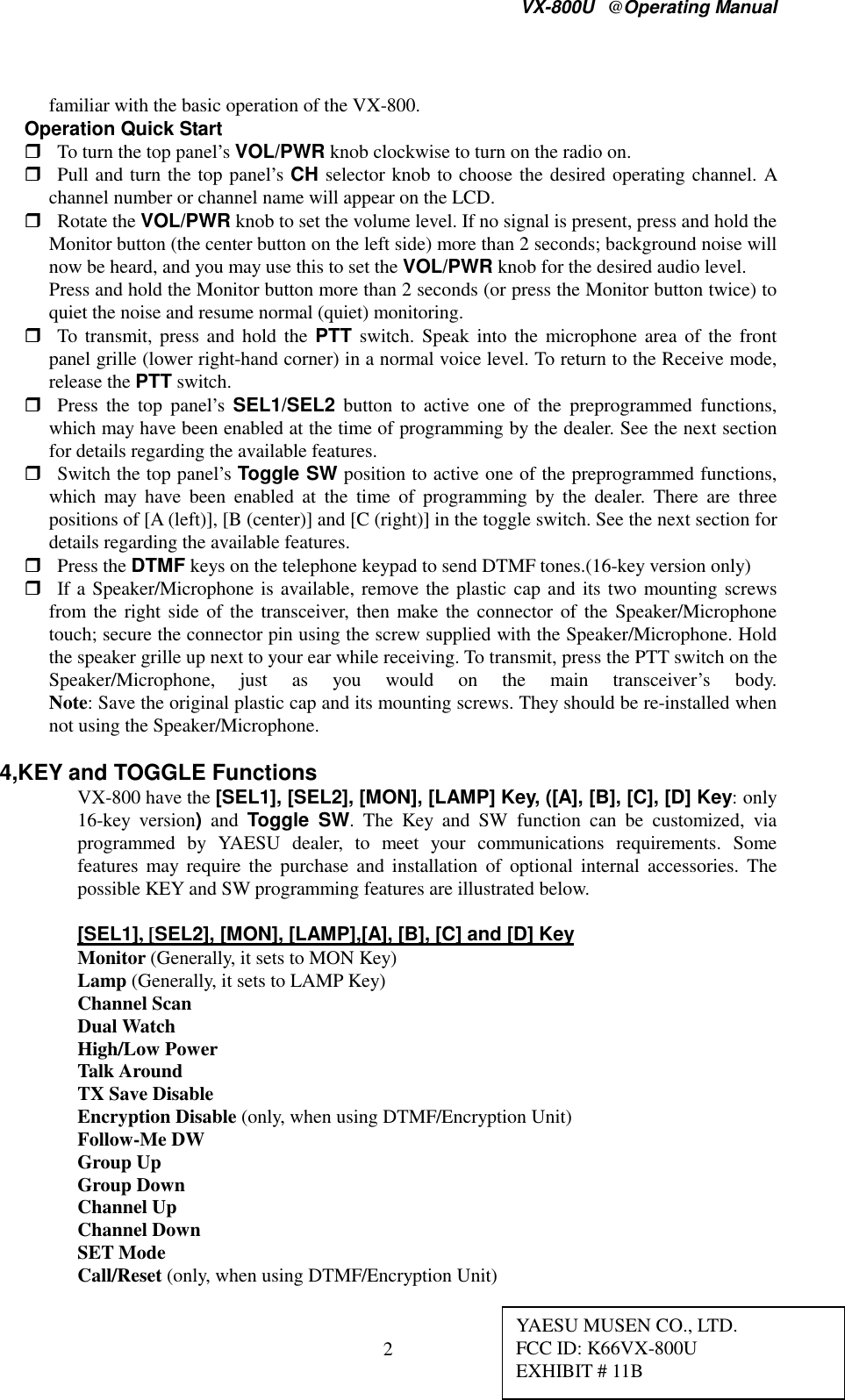 VX-800U@Operating Manual2familiar with the basic operation of the VX-800. Operation Quick Start To turn the top panel’s VOL/PWR knob clockwise to turn on the radio on. Pull and turn the top panel’s CH selector knob to choose the desired operating channel. Achannel number or channel name will appear on the LCD. Rotate the VOL/PWR knob to set the volume level. If no signal is present, press and hold theMonitor button (the center button on the left side) more than 2 seconds; background noise willnow be heard, and you may use this to set the VOL/PWR knob for the desired audio level. Press and hold the Monitor button more than 2 seconds (or press the Monitor button twice) toquiet the noise and resume normal (quiet) monitoring. To transmit, press and hold the PTT switch. Speak into the microphone area of the frontpanel grille (lower right-hand corner) in a normal voice level. To return to the Receive mode,release the PTT switch. Press the top panel’s SEL1/SEL2 button to active one of the preprogrammed functions,which may have been enabled at the time of programming by the dealer. See the next sectionfor details regarding the available features. Switch the top panel’s Toggle SW position to active one of the preprogrammed functions,which may have been enabled at the time of programming by the dealer. There are threepositions of [A (left)], [B (center)] and [C (right)] in the toggle switch. See the next section fordetails regarding the available features. Press the DTMF keys on the telephone keypad to send DTMF tones.(16-key version only) If a Speaker/Microphone is available, remove the plastic cap and its two mounting screwsfrom the right side of the transceiver, then make the connector of the Speaker/Microphonetouch; secure the connector pin using the screw supplied with the Speaker/Microphone. Holdthe speaker grille up next to your ear while receiving. To transmit, press the PTT switch on theSpeaker/Microphone, just as you would on the main transceiver’s body.Note: Save the original plastic cap and its mounting screws. They should be re-installed whennot using the Speaker/Microphone.4,KEY and TOGGLE FunctionsVX-800 have the [SEL1], [SEL2], [MON], [LAMP] Key, ([A], [B], [C], [D] Key: only16-key version) and Toggle SW. The Key and SW function can be customized, viaprogrammed by YAESU dealer, to meet your communications requirements. Somefeatures may require the purchase and installation of optional internal accessories. Thepossible KEY and SW programming features are illustrated below.[SEL1], [SEL2], [MON], [LAMP],[A], [B], [C] and [D] KeyMonitor (Generally, it sets to MON Key)Lamp (Generally, it sets to LAMP Key)Channel ScanDual WatchHigh/Low PowerTalk AroundTX Save DisableEncryption Disable (only, when using DTMF/Encryption Unit)Follow-Me DWGroup UpGroup DownChannel UpChannel DownSET ModeCall/Reset (only, when using DTMF/Encryption Unit)YAESU MUSEN CO., LTD.FCC ID: K66VX-800UEXHIBIT # 11B