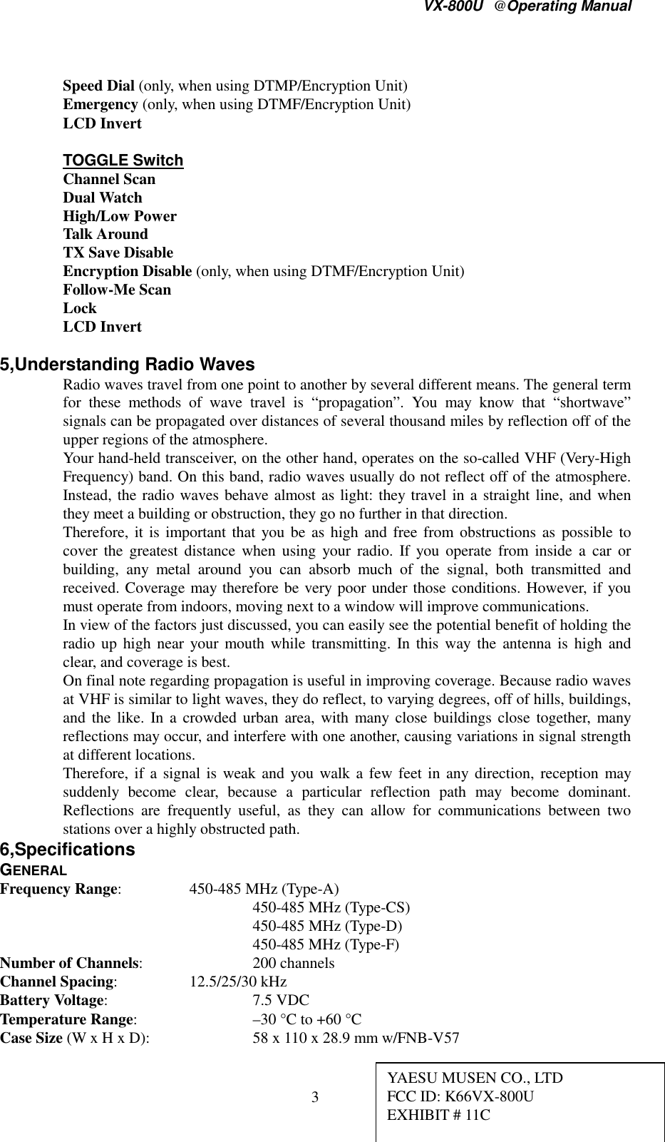 VX-800U@Operating Manual3Speed Dial (only, when using DTMP/Encryption Unit)Emergency (only, when using DTMF/Encryption Unit)LCD InvertTOGGLE SwitchChannel ScanDual WatchHigh/Low PowerTalk AroundTX Save DisableEncryption Disable (only, when using DTMF/Encryption Unit)Follow-Me ScanLockLCD Invert5,Understanding Radio WavesRadio waves travel from one point to another by several different means. The general termfor these methods of wave travel is “propagation”. You may know that “shortwave”signals can be propagated over distances of several thousand miles by reflection off of theupper regions of the atmosphere.Your hand-held transceiver, on the other hand, operates on the so-called VHF (Very-HighFrequency) band. On this band, radio waves usually do not reflect off of the atmosphere.Instead, the radio waves behave almost as light: they travel in a straight line, and whenthey meet a building or obstruction, they go no further in that direction.Therefore, it is important that you be as high and free from obstructions as possible tocover the greatest distance when using your radio. If you operate from inside a car orbuilding, any metal around you can absorb much of the signal, both transmitted andreceived. Coverage may therefore be very poor under those conditions. However, if youmust operate from indoors, moving next to a window will improve communications.In view of the factors just discussed, you can easily see the potential benefit of holding theradio up high near your mouth while transmitting. In this way the antenna is high andclear, and coverage is best.On final note regarding propagation is useful in improving coverage. Because radio wavesat VHF is similar to light waves, they do reflect, to varying degrees, off of hills, buildings,and the like. In a crowded urban area, with many close buildings close together, manyreflections may occur, and interfere with one another, causing variations in signal strengthat different locations.Therefore, if a signal is weak and you walk a few feet in any direction, reception maysuddenly become clear, because a particular reflection path may become dominant.Reflections are frequently useful, as they can allow for communications between twostations over a highly obstructed path.6,SpecificationsGENERALFrequency Range: 450-485 MHz (Type-A)450-485 MHz (Type-CS)450-485 MHz (Type-D)450-485 MHz (Type-F)Number of Channels: 200 channelsChannel Spacing: 12.5/25/30 kHzBattery Voltage: 7.5 VDCTemperature Range: –30 °C to +60 °CCase Size (W x H x D): 58 x 110 x 28.9 mm w/FNB-V57YAESU MUSEN CO., LTDFCC ID: K66VX-800UEXHIBIT # 11C